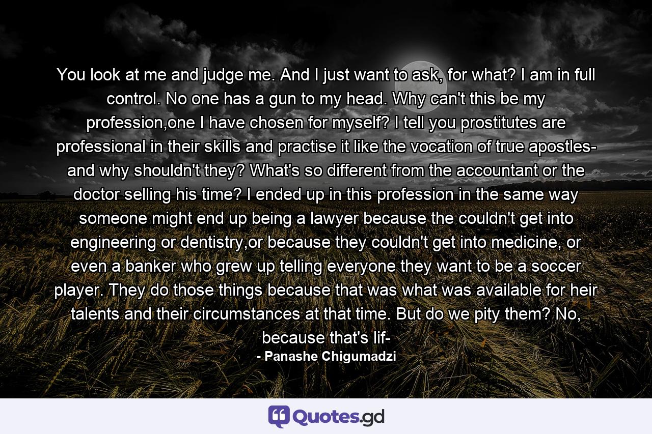 You look at me and judge me. And I just want to ask, for what? I am in full control. No one has a gun to my head. Why can't this be my profession,one I have chosen for myself? I tell you prostitutes are professional in their skills and practise it like the vocation of true apostles- and why shouldn't they? What's so different from the accountant or the doctor selling his time? I ended up in this profession in the same way someone might end up being a lawyer because the couldn't get into engineering or dentistry,or because they couldn't get into medicine, or even a banker who grew up telling everyone they want to be a soccer player. They do those things because that was what was available for heir talents and their circumstances at that time. But do we pity them? No, because that's lif- - Quote by Panashe Chigumadzi