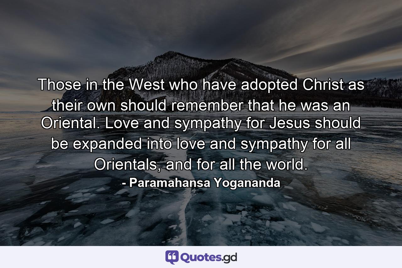 Those in the West who have adopted Christ as their own should remember that he was an Oriental. Love and sympathy for Jesus should be expanded into love and sympathy for all Orientals, and for all the world. - Quote by Paramahansa Yogananda