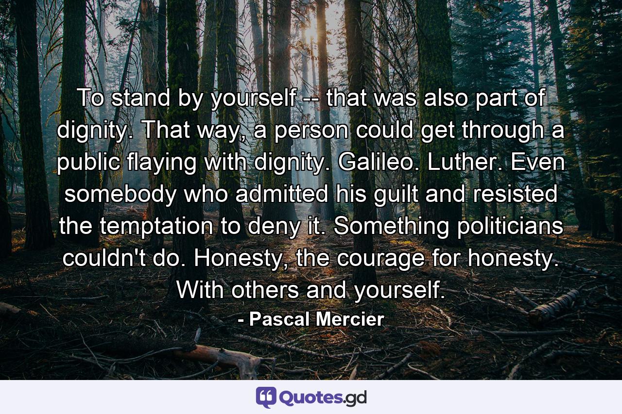 To stand by yourself -- that was also part of dignity. That way, a person could get through a public flaying with dignity. Galileo. Luther. Even somebody who admitted his guilt and resisted the temptation to deny it. Something politicians couldn't do. Honesty, the courage for honesty. With others and yourself. - Quote by Pascal Mercier