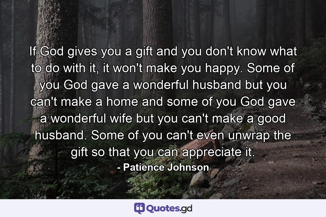 If God gives you a gift and you don't know what to do with it, it won't make you happy. Some of you God gave a wonderful husband but you can't make a home and some of you God gave a wonderful wife but you can't make a good husband. Some of you can't even unwrap the gift so that you can appreciate it. - Quote by Patience Johnson