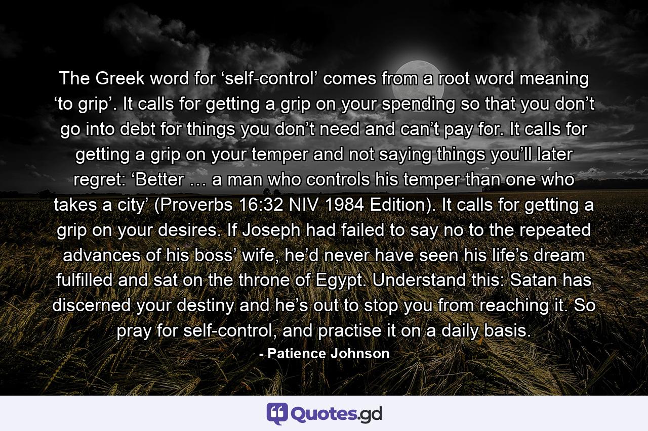 The Greek word for ‘self-control’ comes from a root word meaning ‘to grip’. It calls for getting a grip on your spending so that you don’t go into debt for things you don’t need and can’t pay for. It calls for getting a grip on your temper and not saying things you’ll later regret: ‘Better … a man who controls his temper than one who takes a city’ (Proverbs 16:32 NIV 1984 Edition). It calls for getting a grip on your desires. If Joseph had failed to say no to the repeated advances of his boss’ wife, he’d never have seen his life’s dream fulfilled and sat on the throne of Egypt. Understand this: Satan has discerned your destiny and he’s out to stop you from reaching it. So pray for self-control, and practise it on a daily basis. - Quote by Patience Johnson