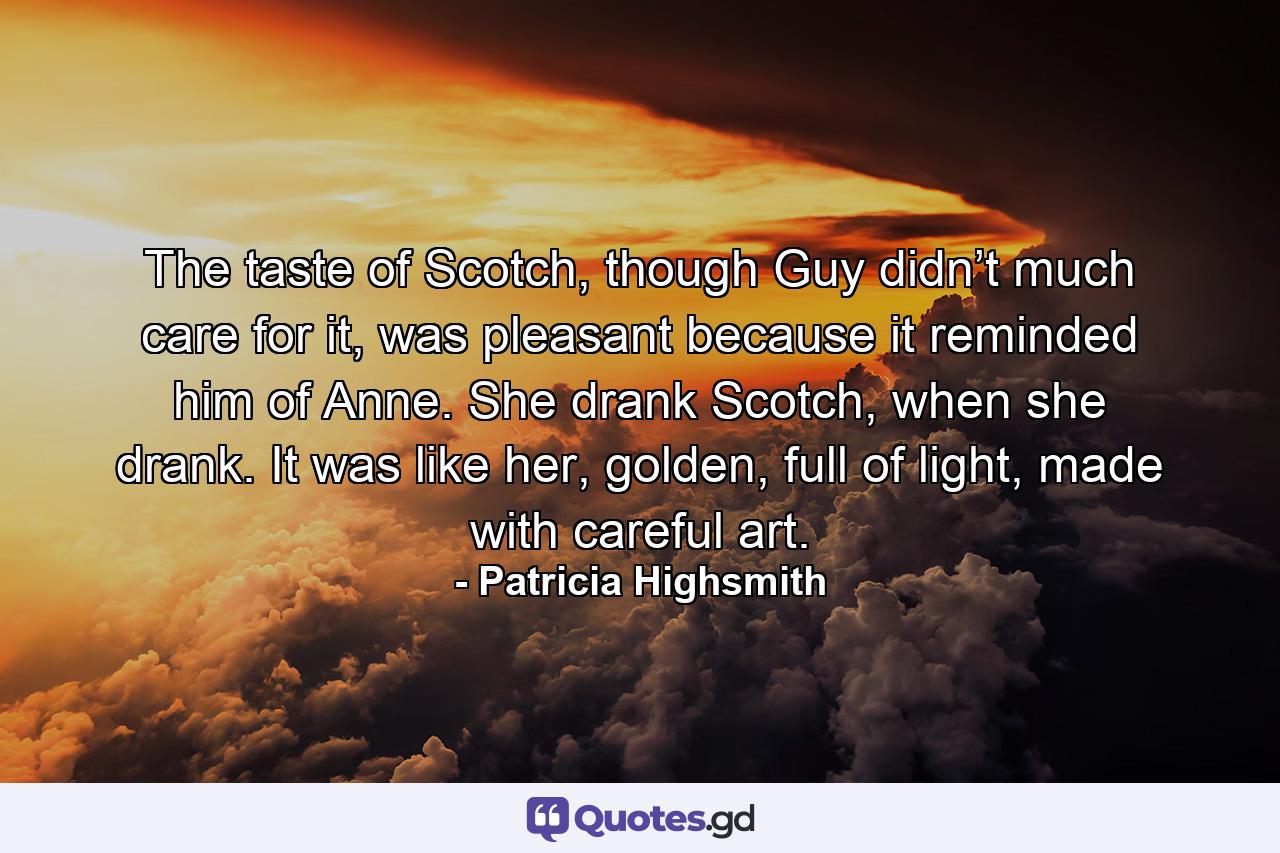 The taste of Scotch, though Guy didn’t much care for it, was pleasant because it reminded him of Anne. She drank Scotch, when she drank. It was like her, golden, full of light, made with careful art. - Quote by Patricia Highsmith