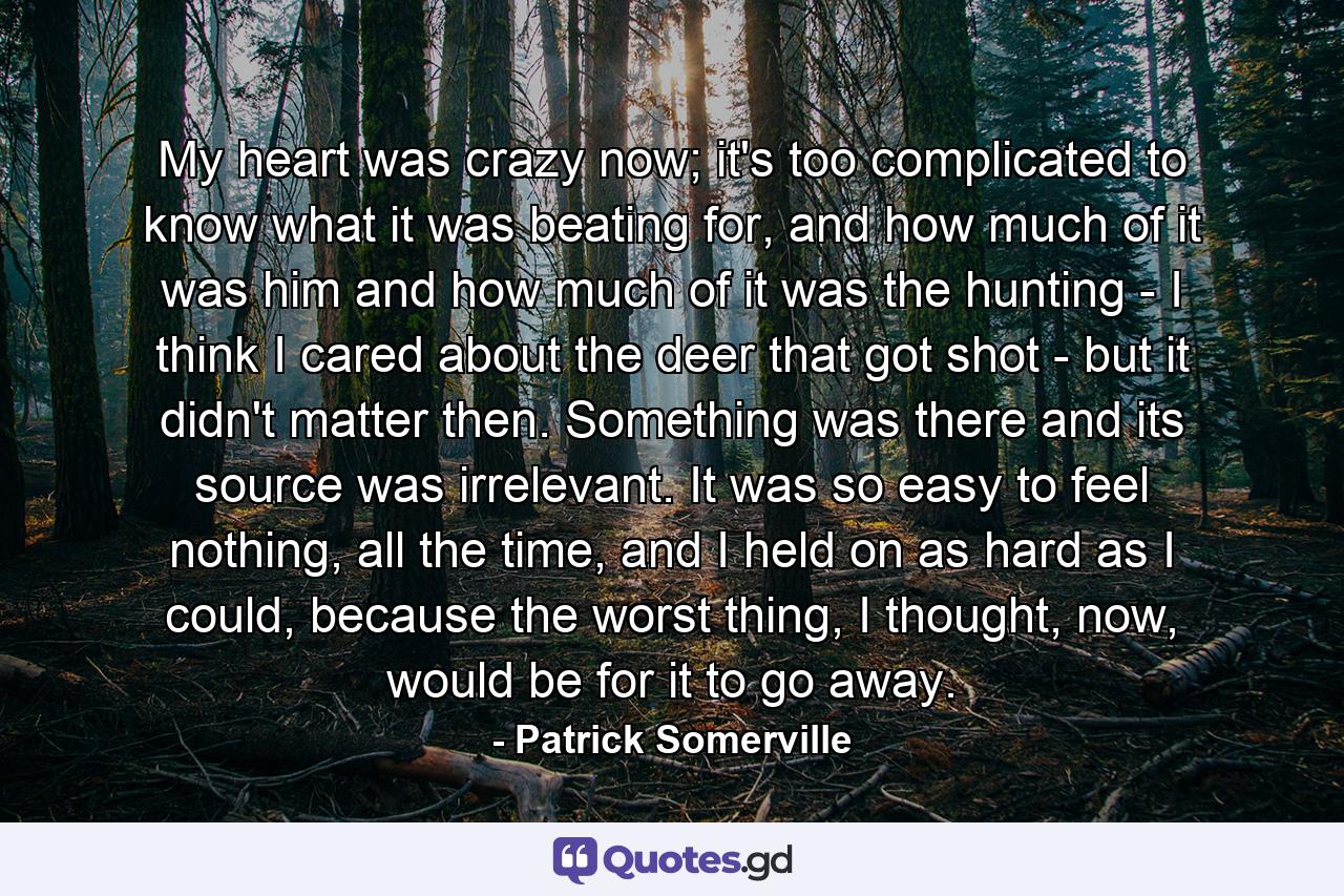 My heart was crazy now; it's too complicated to know what it was beating for, and how much of it was him and how much of it was the hunting - I think I cared about the deer that got shot - but it didn't matter then. Something was there and its source was irrelevant. It was so easy to feel nothing, all the time, and I held on as hard as I could, because the worst thing, I thought, now, would be for it to go away. - Quote by Patrick Somerville