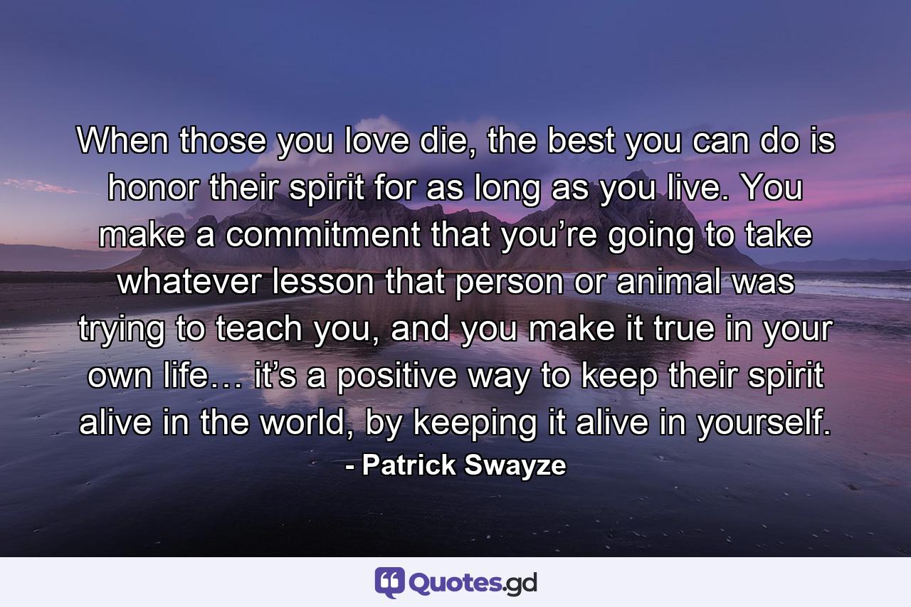 When those you love die, the best you can do is honor their spirit for as long as you live. You make a commitment that you’re going to take whatever lesson that person or animal was trying to teach you, and you make it true in your own life… it’s a positive way to keep their spirit alive in the world, by keeping it alive in yourself. - Quote by Patrick Swayze