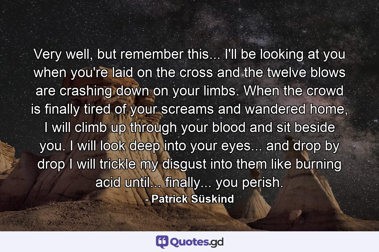 Very well, but remember this... I'll be looking at you when you're laid on the cross and the twelve blows are crashing down on your limbs. When the crowd is finally tired of your screams and wandered home, I will climb up through your blood and sit beside you. I will look deep into your eyes... and drop by drop I will trickle my disgust into them like burning acid until... finally... you perish. - Quote by Patrick Süskind