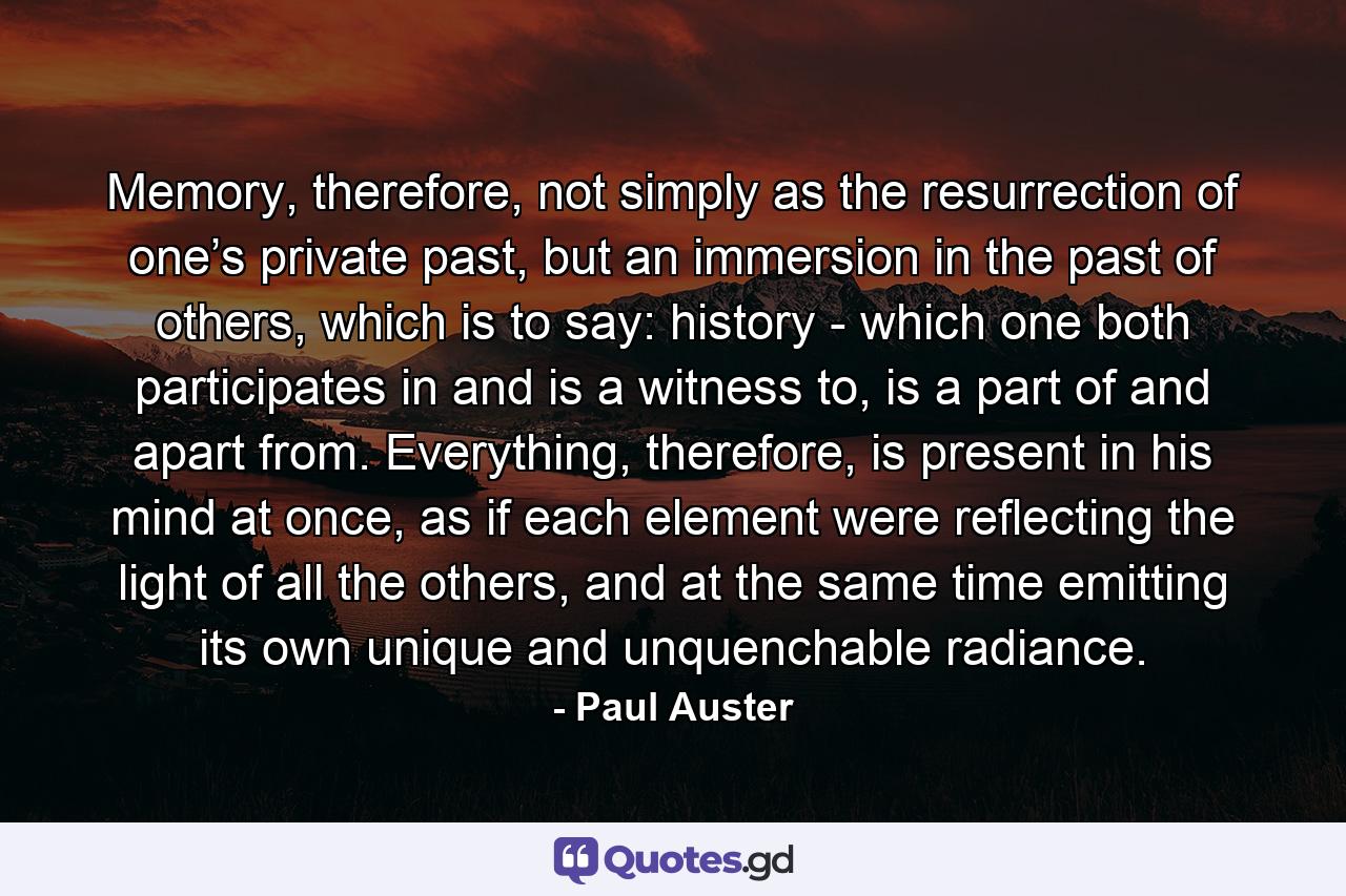 Memory, therefore, not simply as the resurrection of one’s private past, but an immersion in the past of others, which is to say: history - which one both participates in and is a witness to, is a part of and apart from. Everything, therefore, is present in his mind at once, as if each element were reflecting the light of all the others, and at the same time emitting its own unique and unquenchable radiance. - Quote by Paul Auster