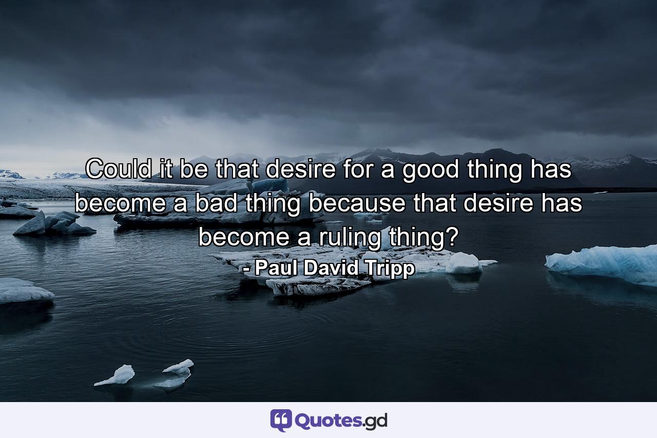 Could it be that desire for a good thing has become a bad thing because that desire has become a ruling thing? - Quote by Paul David Tripp