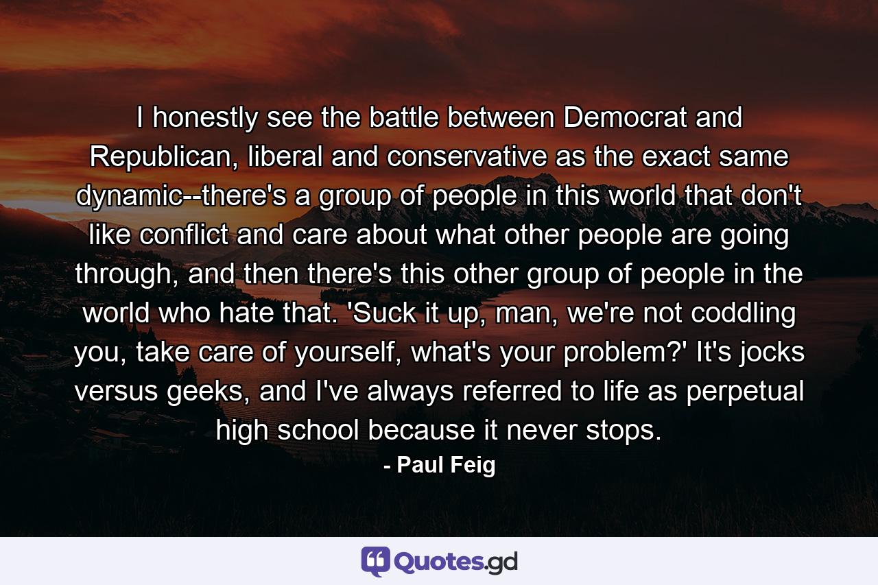 I honestly see the battle between Democrat and Republican, liberal and conservative as the exact same dynamic--there's a group of people in this world that don't like conflict and care about what other people are going through, and then there's this other group of people in the world who hate that. 'Suck it up, man, we're not coddling you, take care of yourself, what's your problem?' It's jocks versus geeks, and I've always referred to life as perpetual high school because it never stops. - Quote by Paul Feig