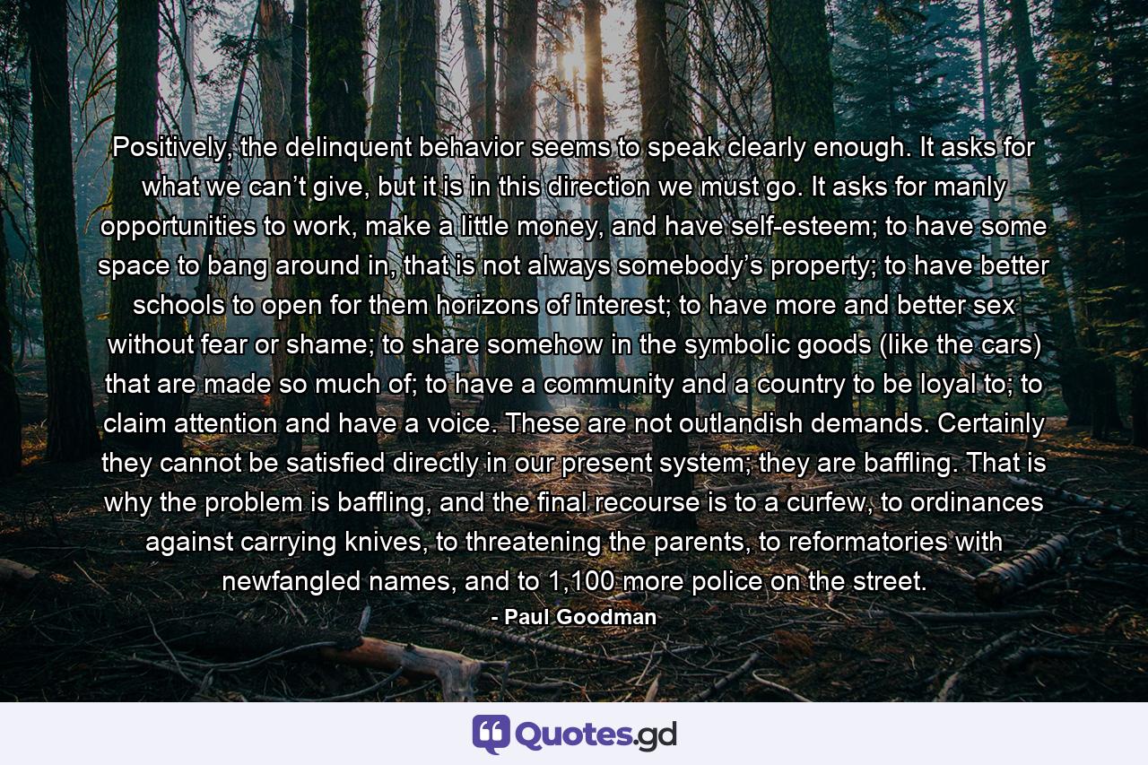 Positively, the delinquent behavior seems to speak clearly enough. It asks for what we can’t give, but it is in this direction we must go. It asks for manly opportunities to work, make a little money, and have self-esteem; to have some space to bang around in, that is not always somebody’s property; to have better schools to open for them horizons of interest; to have more and better sex without fear or shame; to share somehow in the symbolic goods (like the cars) that are made so much of; to have a community and a country to be loyal to; to claim attention and have a voice. These are not outlandish demands. Certainly they cannot be satisfied directly in our present system; they are baffling. That is why the problem is baffling, and the final recourse is to a curfew, to ordinances against carrying knives, to threatening the parents, to reformatories with newfangled names, and to 1,100 more police on the street. - Quote by Paul Goodman