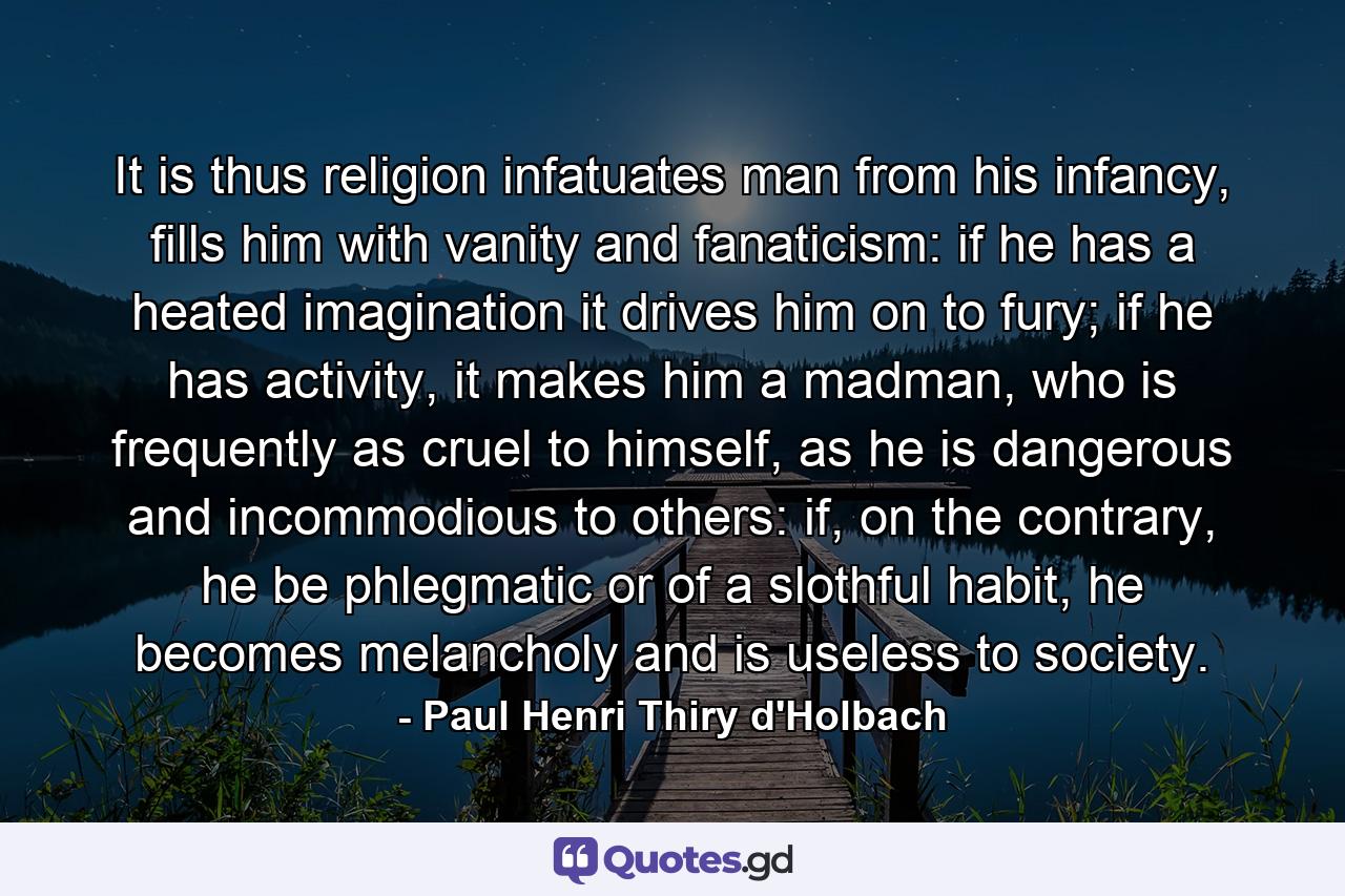 It is thus religion infatuates man from his infancy, fills him with vanity and fanaticism: if he has a heated imagination it drives him on to fury; if he has activity, it makes him a madman, who is frequently as cruel to himself, as he is dangerous and incommodious to others: if, on the contrary, he be phlegmatic or of a slothful habit, he becomes melancholy and is useless to society. - Quote by Paul Henri Thiry d'Holbach