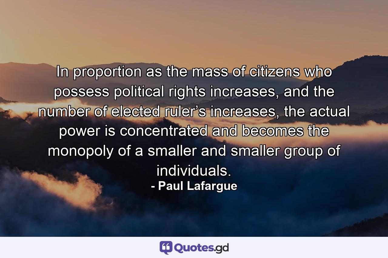 In proportion as the mass of citizens who possess political rights increases, and the number of elected ruler’s increases, the actual power is concentrated and becomes the monopoly of a smaller and smaller group of individuals. - Quote by Paul Lafargue