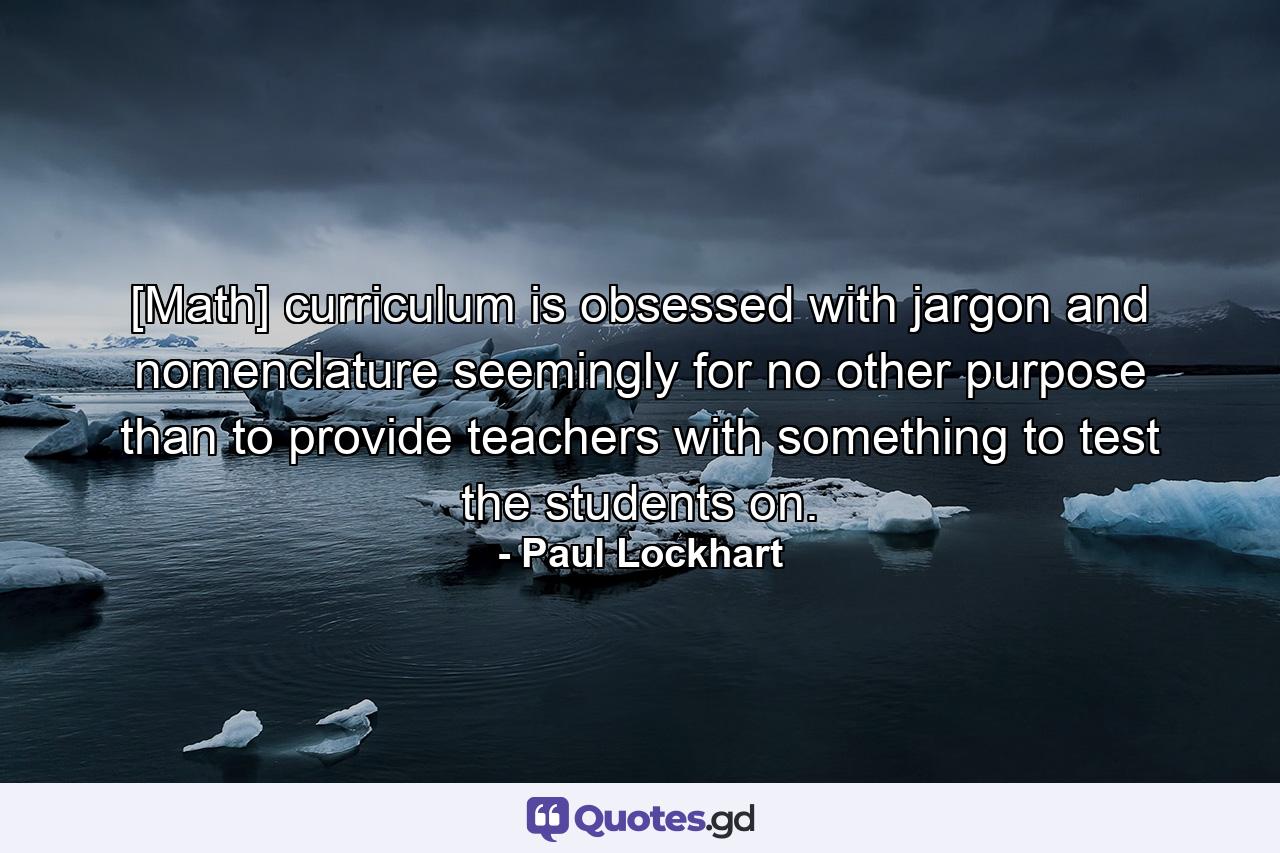 [Math] curriculum is obsessed with jargon and nomenclature seemingly for no other purpose than to provide teachers with something to test the students on. - Quote by Paul Lockhart