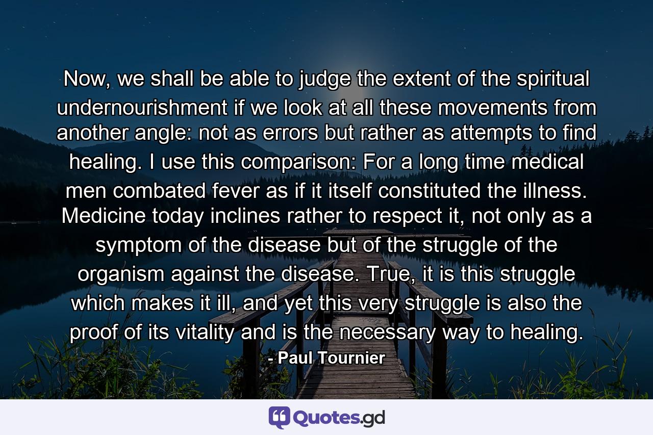 Now, we shall be able to judge the extent of the spiritual undernourishment if we look at all these movements from another angle: not as errors but rather as attempts to find healing. I use this comparison: For a long time medical men combated fever as if it itself constituted the illness. Medicine today inclines rather to respect it, not only as a symptom of the disease but of the struggle of the organism against the disease. True, it is this struggle which makes it ill, and yet this very struggle is also the proof of its vitality and is the necessary way to healing. - Quote by Paul Tournier