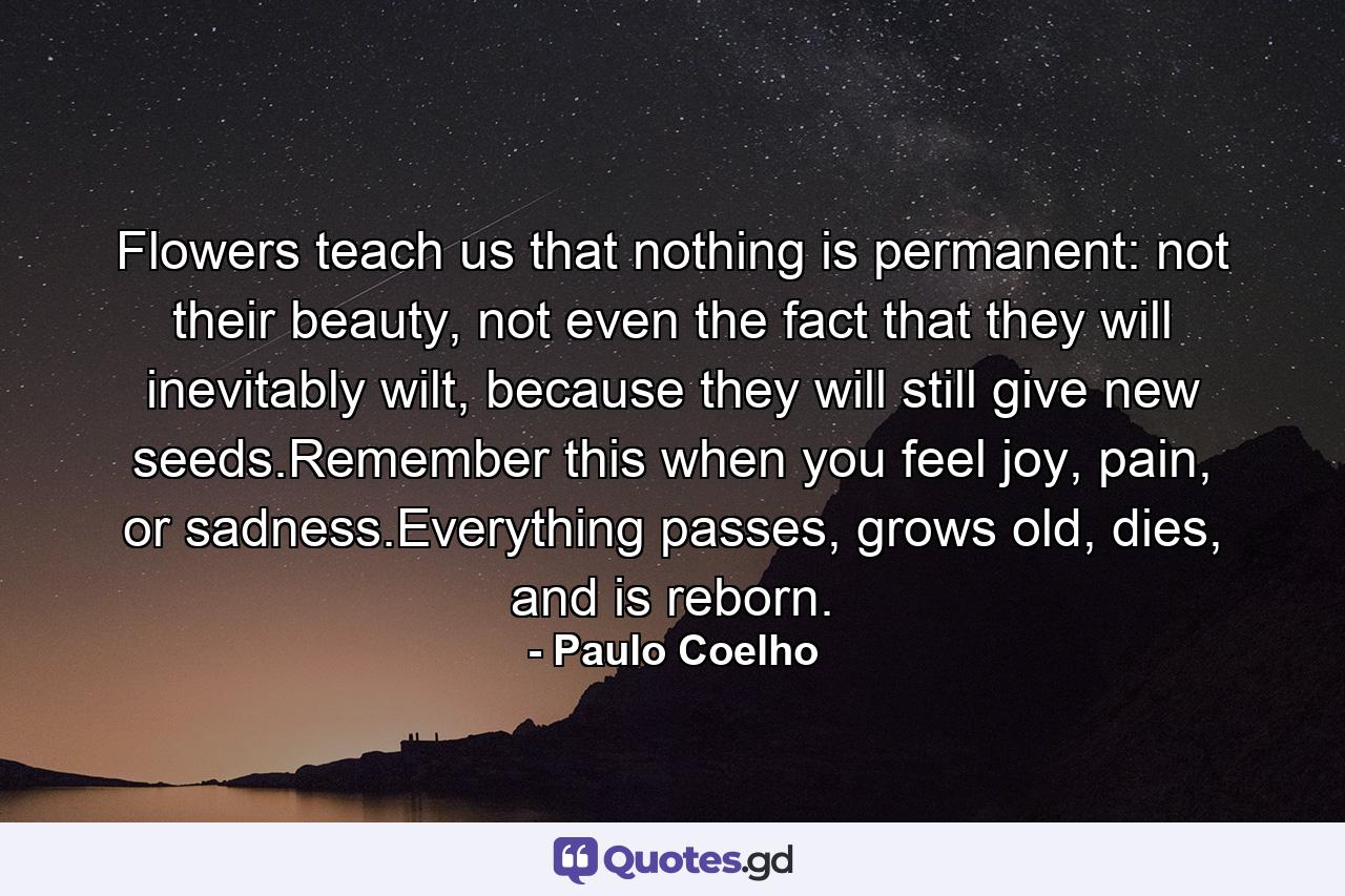 Flowers teach us that nothing is permanent: not their beauty, not even the fact that they will inevitably wilt, because they will still give new seeds.Remember this when you feel joy, pain, or sadness.Everything passes, grows old, dies, and is reborn. - Quote by Paulo Coelho