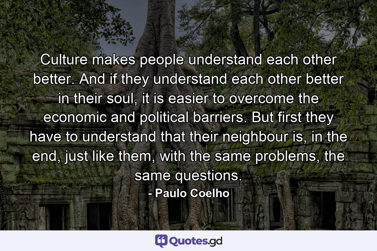 Culture makes people understand each other better. And if they understand each other better in their soul, it is easier to overcome the economic and political barriers. But first they have to understand that their neighbour is, in the end, just like them, with the same problems, the same questions. - Quote by Paulo Coelho