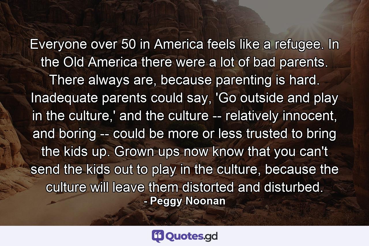 Everyone over 50 in America feels like a refugee. In the Old America there were a lot of bad parents. There always are, because parenting is hard. Inadequate parents could say, 'Go outside and play in the culture,' and the culture -- relatively innocent, and boring -- could be more or less trusted to bring the kids up. Grown ups now know that you can't send the kids out to play in the culture, because the culture will leave them distorted and disturbed. - Quote by Peggy Noonan