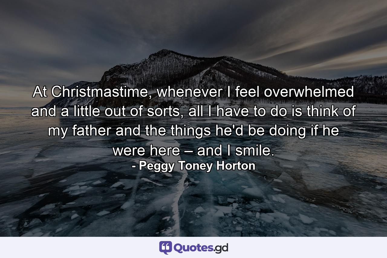 At Christmastime, whenever I feel overwhelmed and a little out of sorts, all I have to do is think of my father and the things he'd be doing if he were here – and I smile. - Quote by Peggy Toney Horton