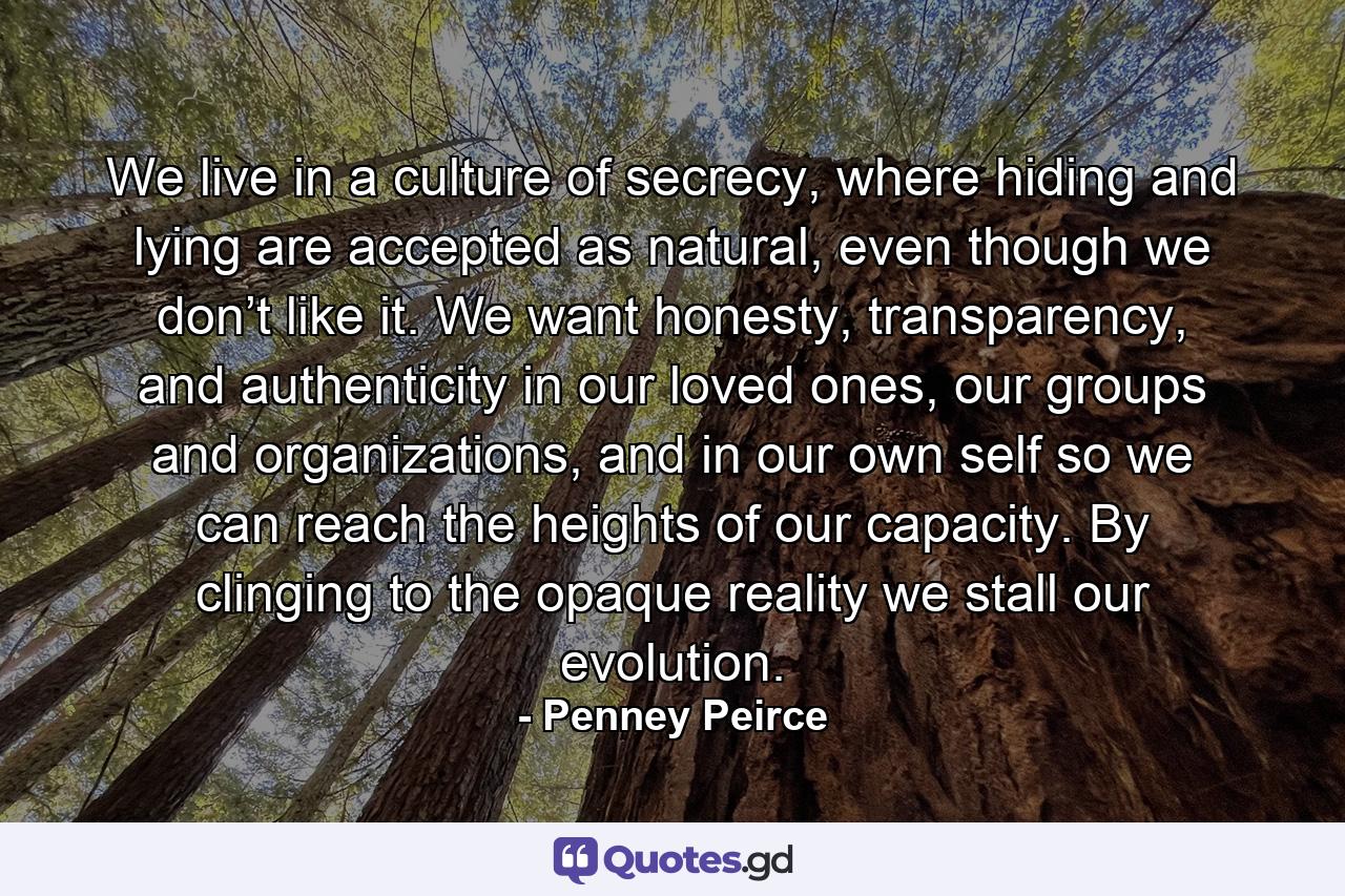 We live in a culture of secrecy, where hiding and lying are accepted as natural, even though we don’t like it. We want honesty, transparency, and authenticity in our loved ones, our groups and organizations, and in our own self so we can reach the heights of our capacity. By clinging to the opaque reality we stall our evolution. - Quote by Penney Peirce