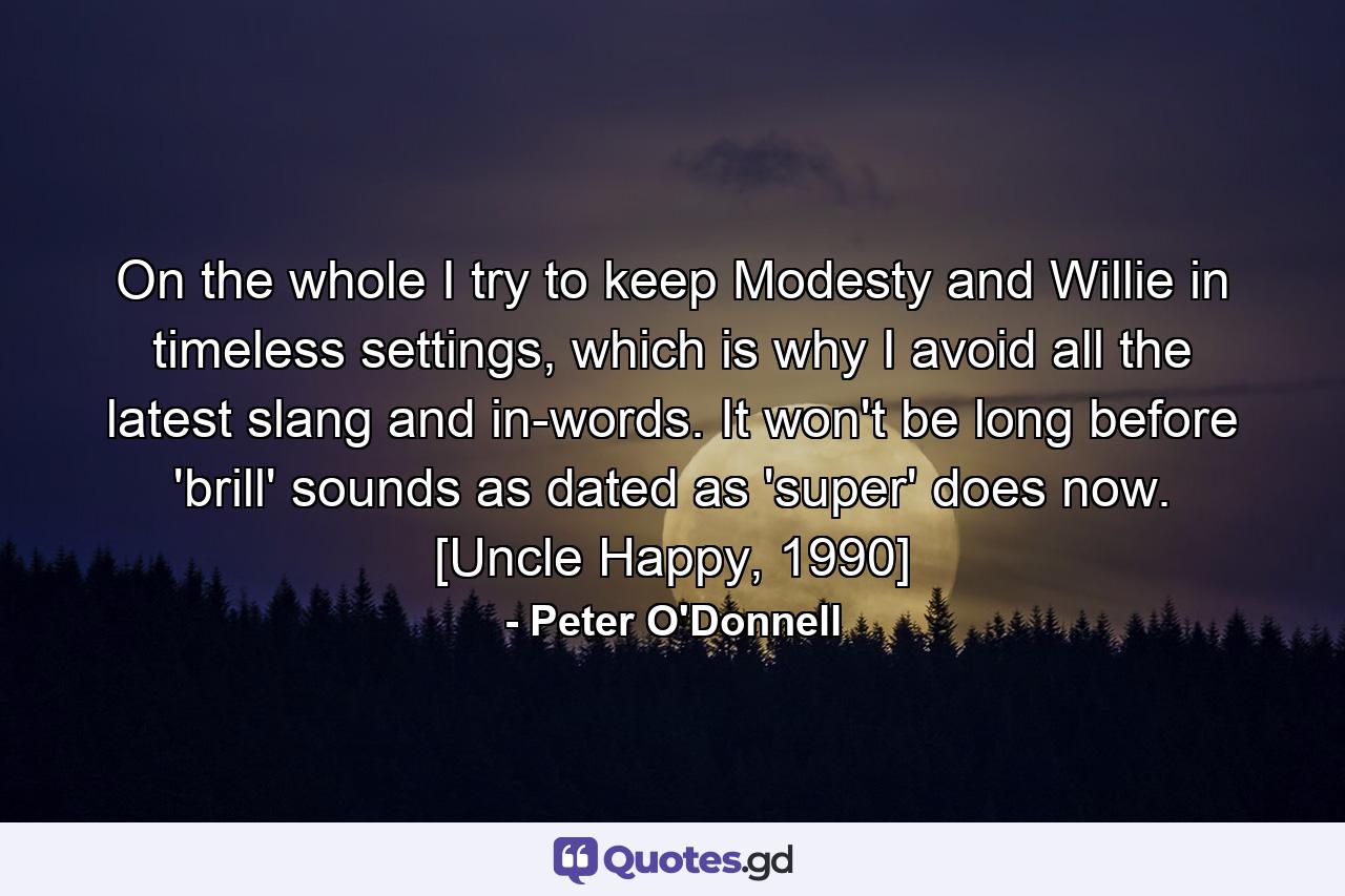 On the whole I try to keep Modesty and Willie in timeless settings, which is why I avoid all the latest slang and in-words. It won't be long before 'brill' sounds as dated as 'super' does now. [Uncle Happy, 1990] - Quote by Peter O'Donnell