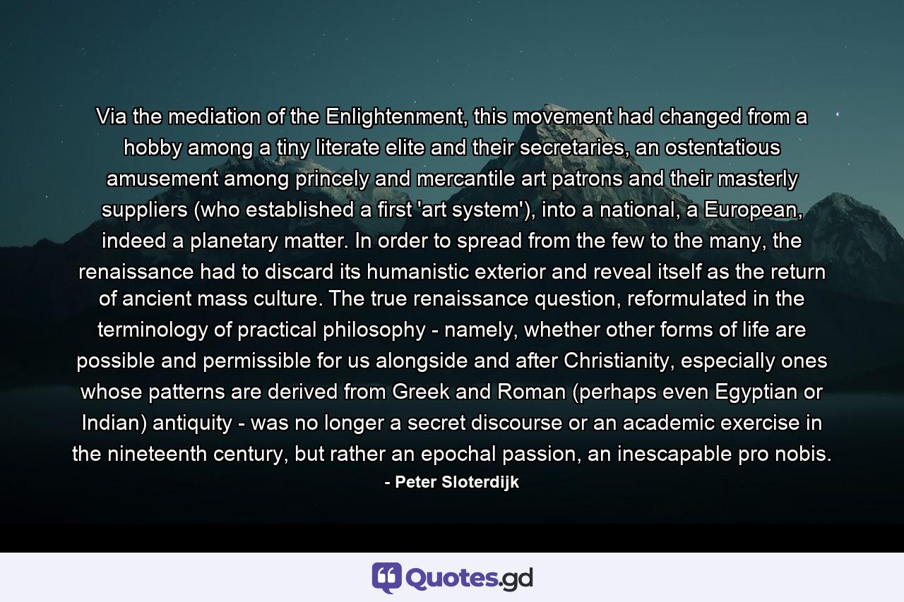 Via the mediation of the Enlightenment, this movement had changed from a hobby among a tiny literate elite and their secretaries, an ostentatious amusement among princely and mercantile art patrons and their masterly suppliers (who established a first 'art system'), into a national, a European, indeed a planetary matter. In order to spread from the few to the many, the renaissance had to discard its humanistic exterior and reveal itself as the return of ancient mass culture. The true renaissance question, reformulated in the terminology of practical philosophy - namely, whether other forms of life are possible and permissible for us alongside and after Christianity, especially ones whose patterns are derived from Greek and Roman (perhaps even Egyptian or Indian) antiquity - was no longer a secret discourse or an academic exercise in the nineteenth century, but rather an epochal passion, an inescapable pro nobis. - Quote by Peter Sloterdijk