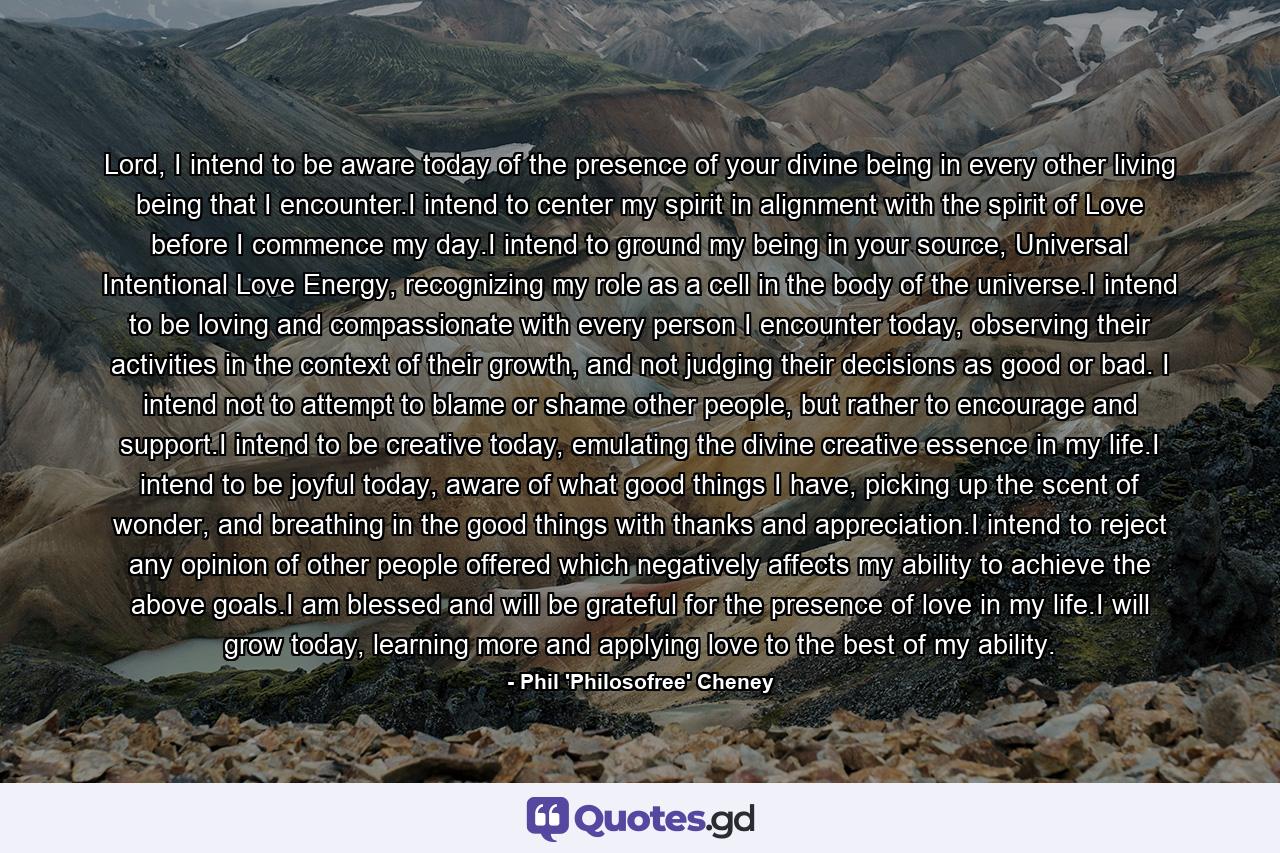 Lord, I intend to be aware today of the presence of your divine being in every other living being that I encounter.I intend to center my spirit in alignment with the spirit of Love before I commence my day.I intend to ground my being in your source, Universal Intentional Love Energy, recognizing my role as a cell in the body of the universe.I intend to be loving and compassionate with every person I encounter today, observing their activities in the context of their growth, and not judging their decisions as good or bad. I intend not to attempt to blame or shame other people, but rather to encourage and support.I intend to be creative today, emulating the divine creative essence in my life.I intend to be joyful today, aware of what good things I have, picking up the scent of wonder, and breathing in the good things with thanks and appreciation.I intend to reject any opinion of other people offered which negatively affects my ability to achieve the above goals.I am blessed and will be grateful for the presence of love in my life.I will grow today, learning more and applying love to the best of my ability. - Quote by Phil 'Philosofree' Cheney