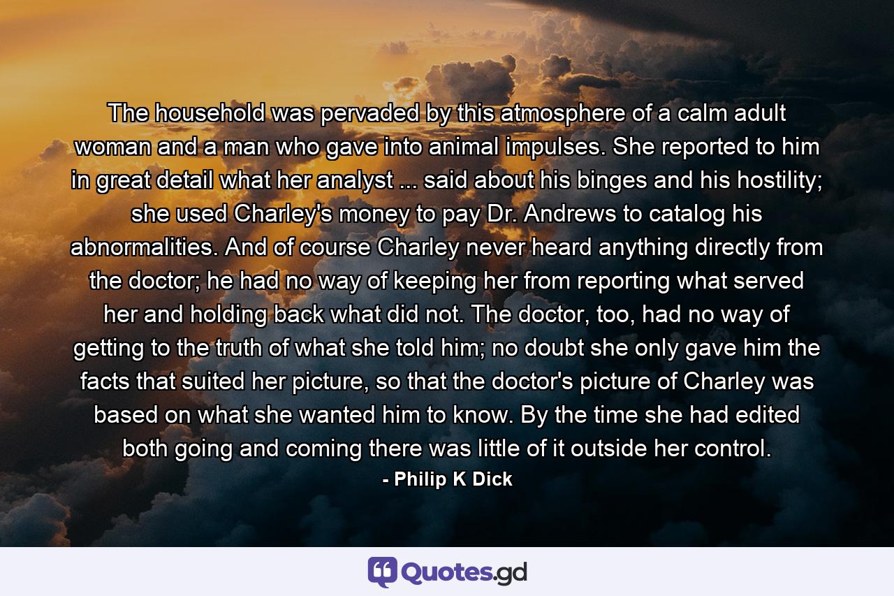 The household was pervaded by this atmosphere of a calm adult woman and a man who gave into animal impulses. She reported to him in great detail what her analyst ... said about his binges and his hostility; she used Charley's money to pay Dr. Andrews to catalog his abnormalities. And of course Charley never heard anything directly from the doctor; he had no way of keeping her from reporting what served her and holding back what did not. The doctor, too, had no way of getting to the truth of what she told him; no doubt she only gave him the facts that suited her picture, so that the doctor's picture of Charley was based on what she wanted him to know. By the time she had edited both going and coming there was little of it outside her control. - Quote by Philip K Dick