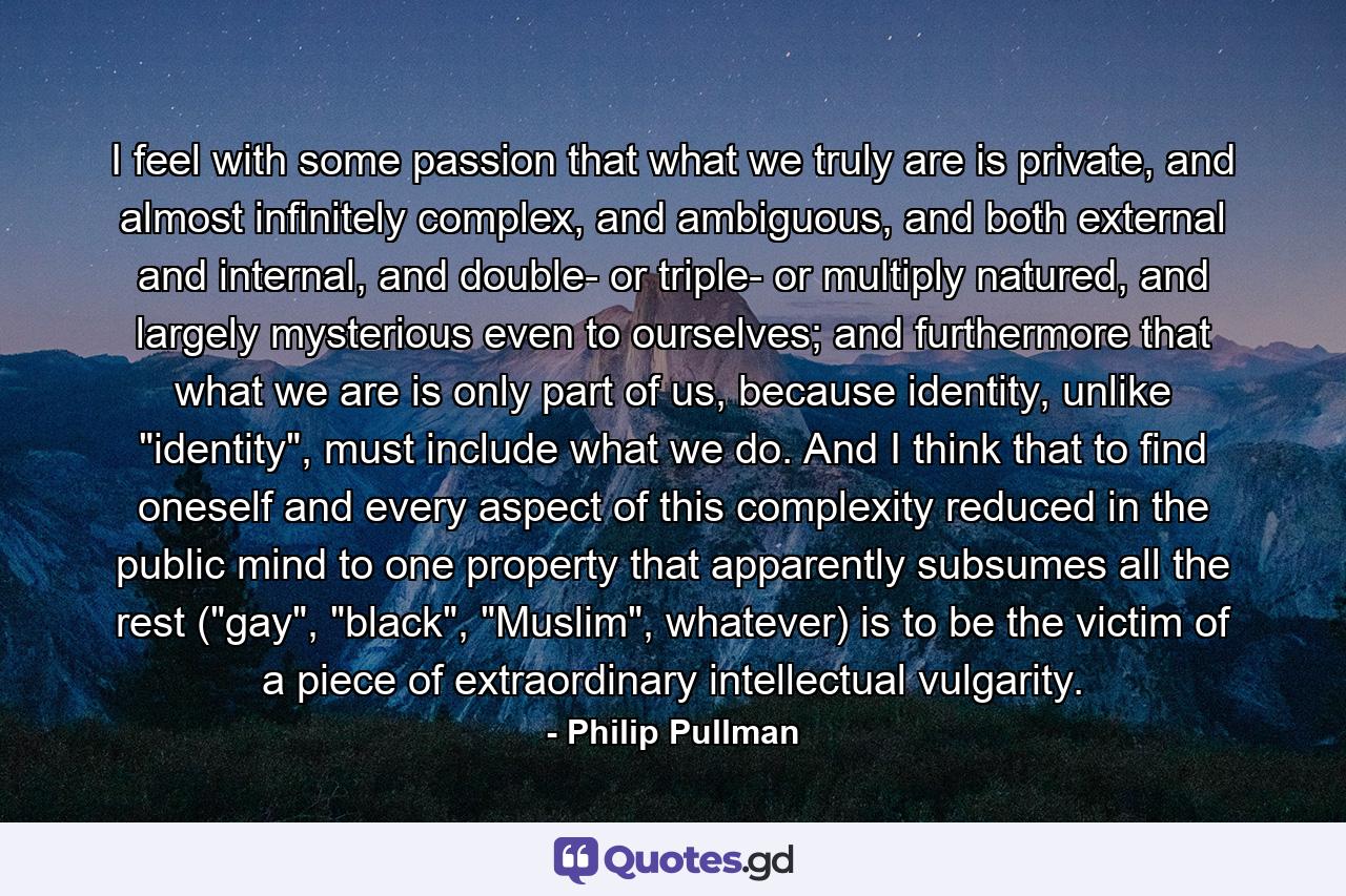 I feel with some passion that what we truly are is private, and almost infinitely complex, and ambiguous, and both external and internal, and double- or triple- or multiply natured, and largely mysterious even to ourselves; and furthermore that what we are is only part of us, because identity, unlike 