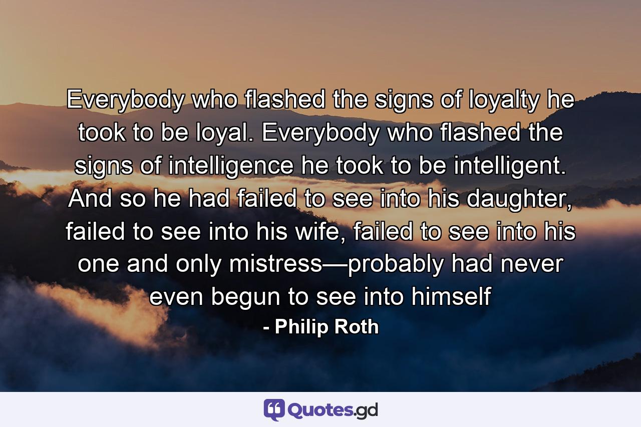 Everybody who flashed the signs of loyalty he took to be loyal. Everybody who flashed the signs of intelligence he took to be intelligent. And so he had failed to see into his daughter, failed to see into his wife, failed to see into his one and only mistress—probably had never even begun to see into himself - Quote by Philip Roth