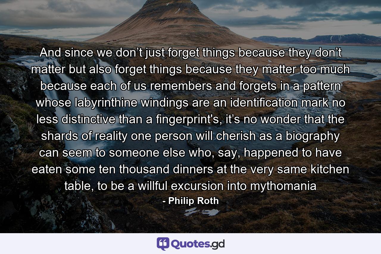 And since we don’t just forget things because they don’t matter but also forget things because they matter too much because each of us remembers and forgets in a pattern whose labyrinthine windings are an identification mark no less distinctive than a fingerprint's, it’s no wonder that the shards of reality one person will cherish as a biography can seem to someone else who, say, happened to have eaten some ten thousand dinners at the very same kitchen table, to be a willful excursion into mythomania - Quote by Philip Roth