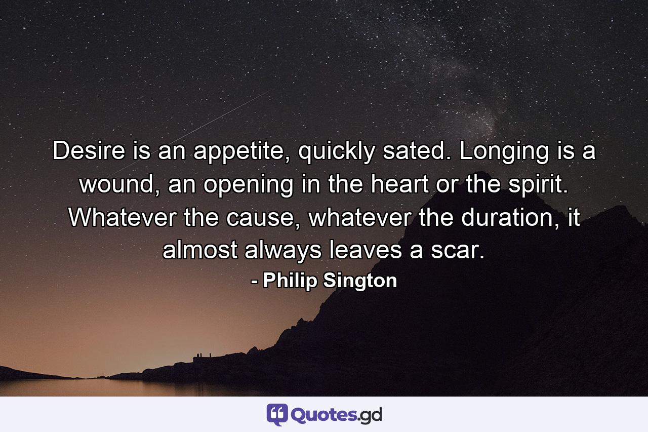 Desire is an appetite, quickly sated. Longing is a wound, an opening in the heart or the spirit. Whatever the cause, whatever the duration, it almost always leaves a scar. - Quote by Philip Sington