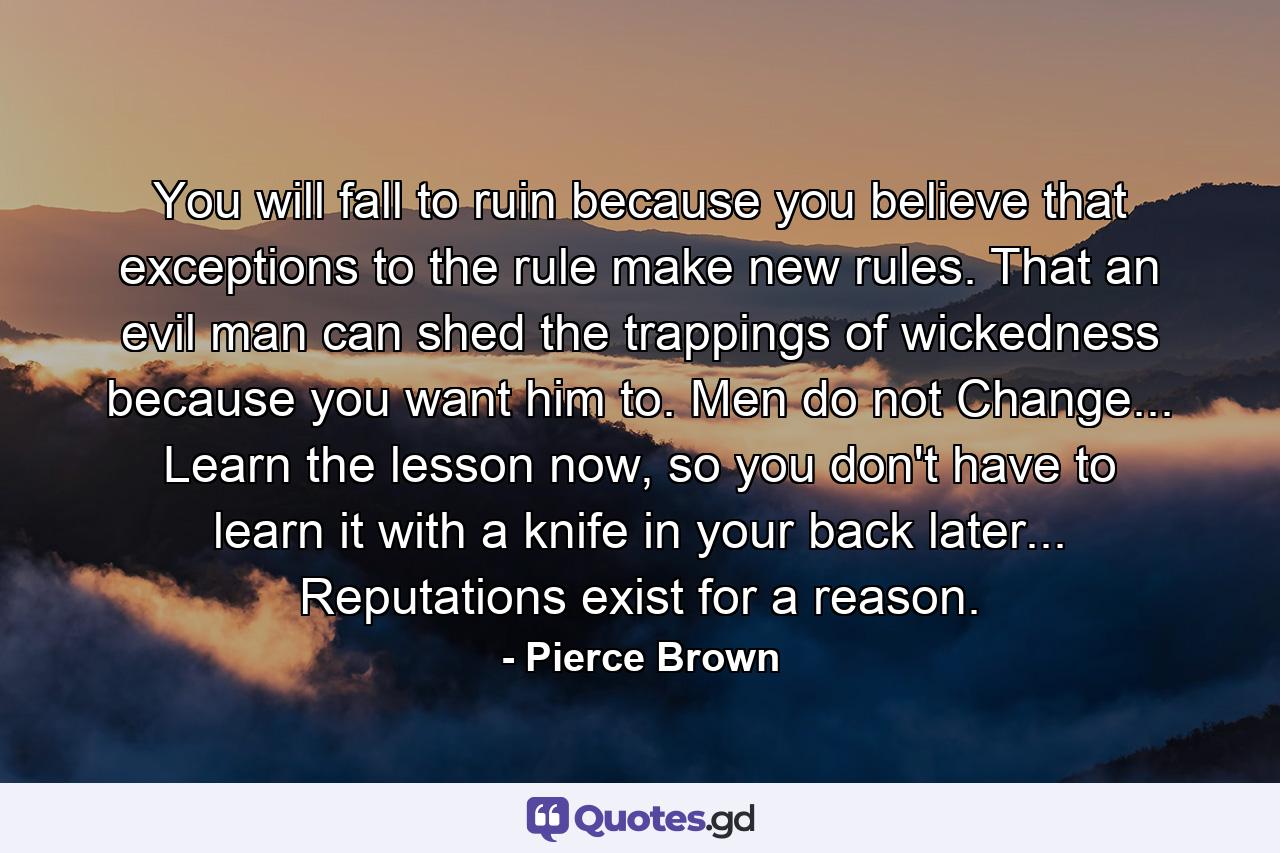 You will fall to ruin because you believe that exceptions to the rule make new rules. That an evil man can shed the trappings of wickedness because you want him to. Men do not Change... Learn the lesson now, so you don't have to learn it with a knife in your back later... Reputations exist for a reason. - Quote by Pierce Brown