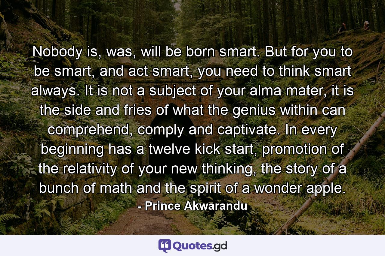 Nobody is, was, will be born smart. But for you to be smart, and act smart, you need to think smart always. It is not a subject of your alma mater, it is the side and fries of what the genius within can comprehend, comply and captivate. In every beginning has a twelve kick start, promotion of the relativity of your new thinking, the story of a bunch of math and the spirit of a wonder apple. - Quote by Prince Akwarandu