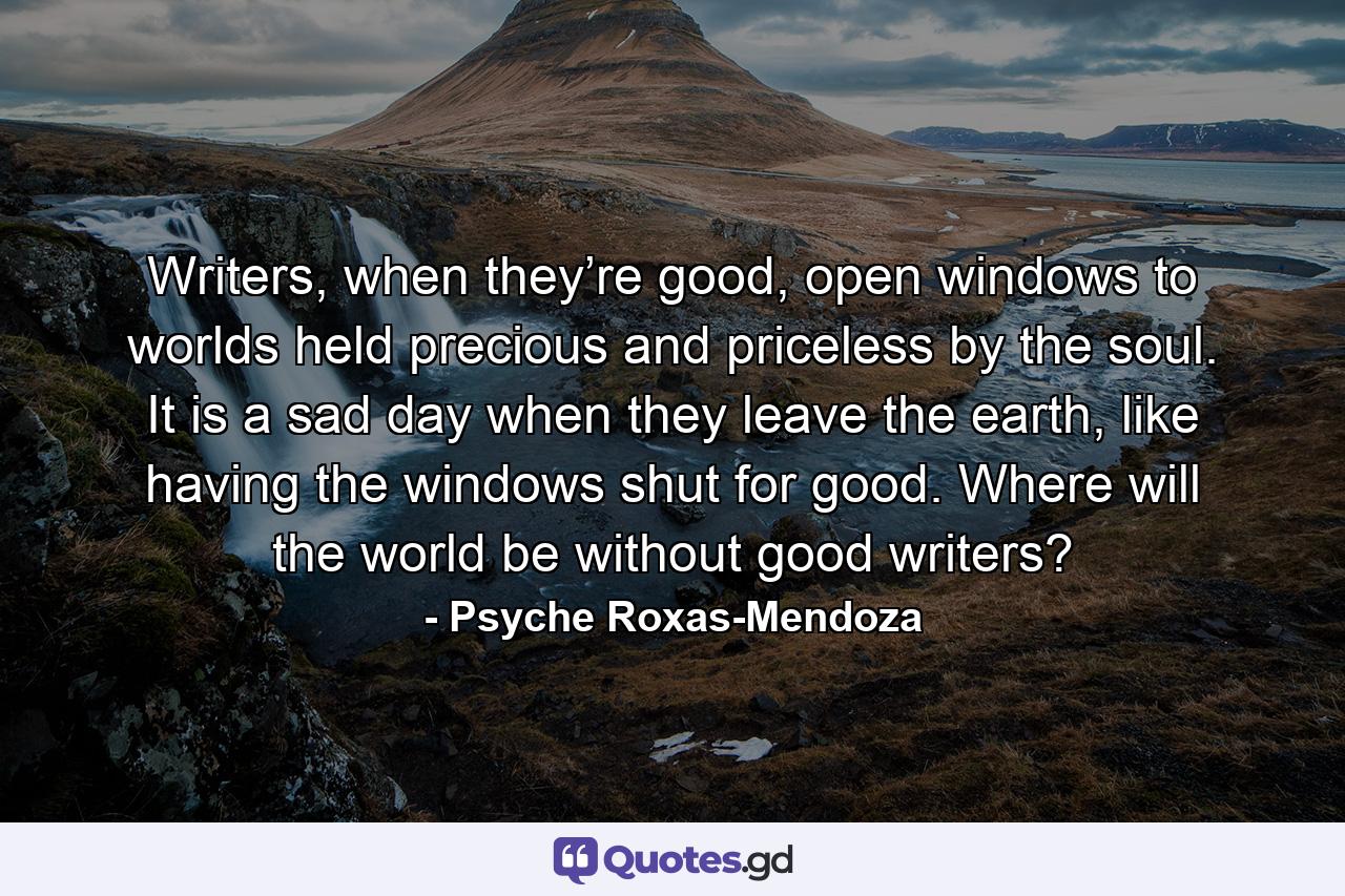 Writers, when they’re good, open windows to worlds held precious and priceless by the soul. It is a sad day when they leave the earth, like having the windows shut for good. Where will the world be without good writers? - Quote by Psyche Roxas-Mendoza