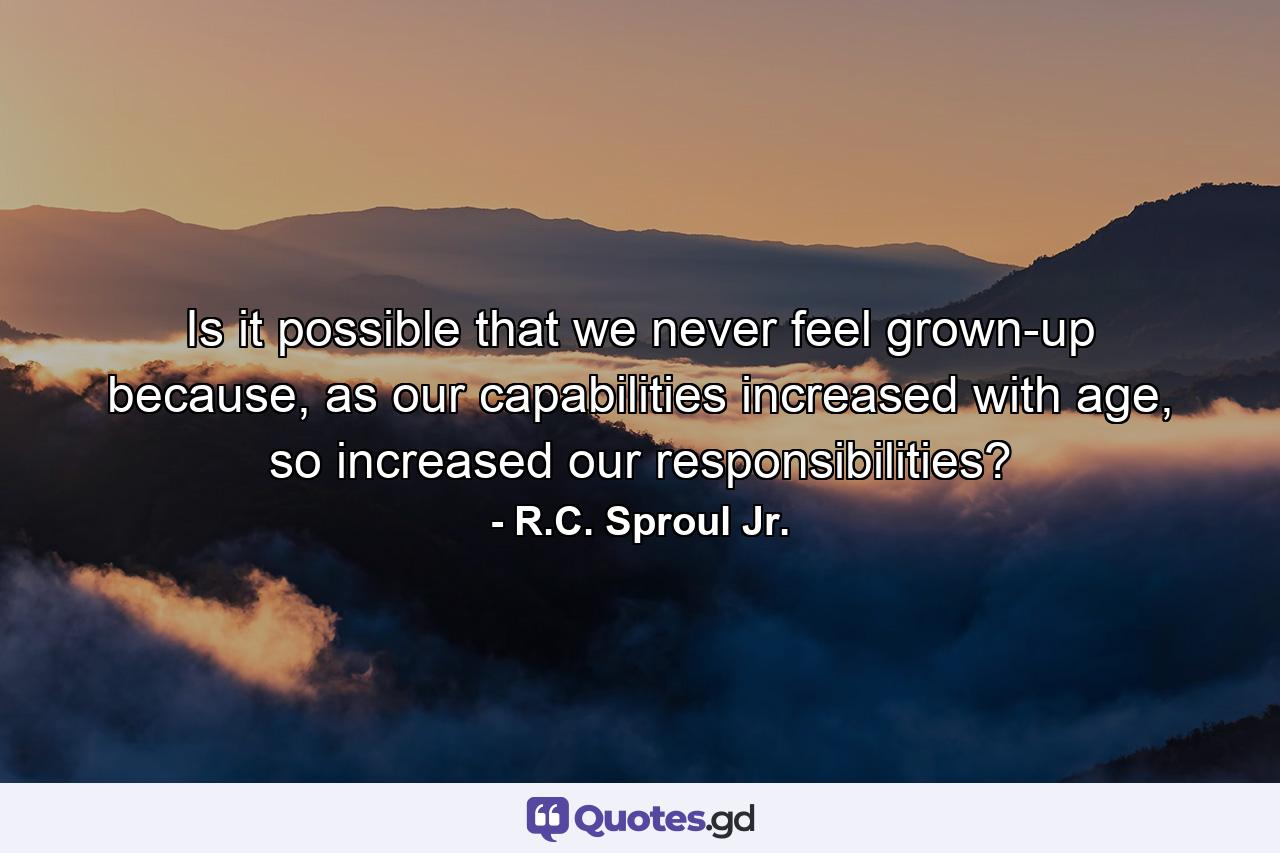 Is it possible that we never feel grown-up because, as our capabilities increased with age, so increased our responsibilities? - Quote by R.C. Sproul Jr.