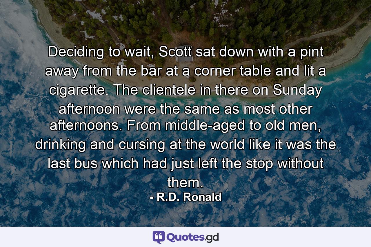 Deciding to wait, Scott sat down with a pint away from the bar at a corner table and lit a cigarette. The clientele in there on Sunday afternoon were the same as most other afternoons. From middle-aged to old men, drinking and cursing at the world like it was the last bus which had just left the stop without them. - Quote by R.D. Ronald