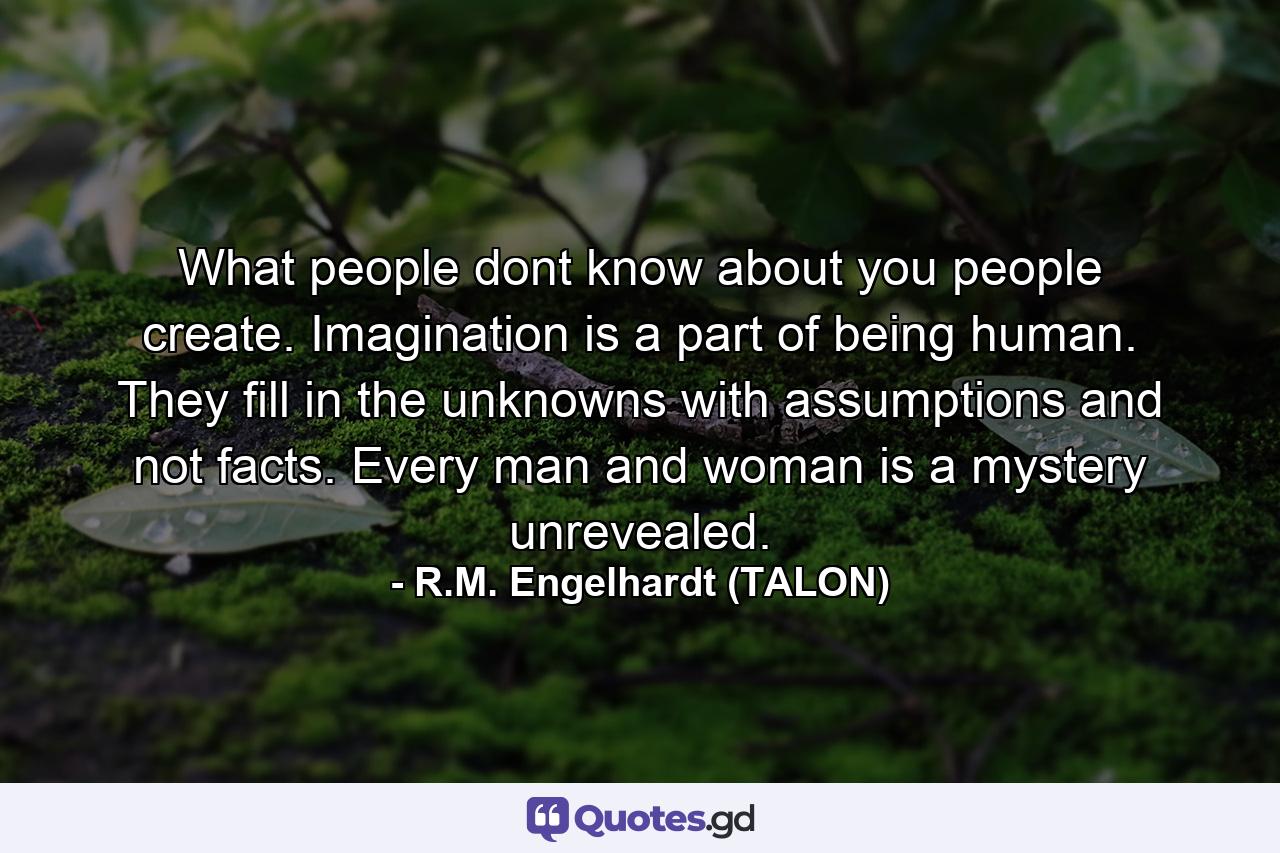 What people dont know about you people create. Imagination is a part of being human. They fill in the unknowns with assumptions and not facts. Every man and woman is a mystery unrevealed. - Quote by R.M. Engelhardt (TALON)