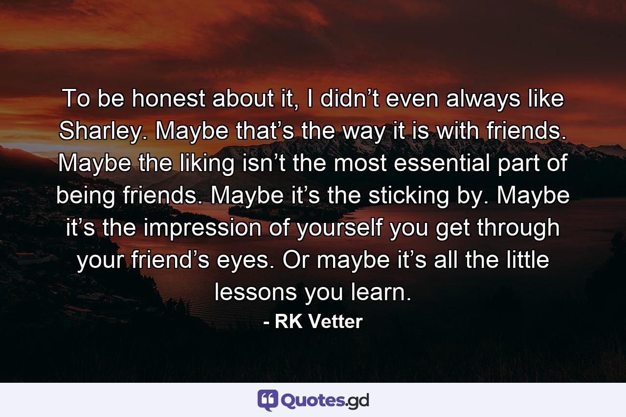 To be honest about it, I didn’t even always like Sharley. Maybe that’s the way it is with friends. Maybe the liking isn’t the most essential part of being friends. Maybe it’s the sticking by. Maybe it’s the impression of yourself you get through your friend’s eyes. Or maybe it’s all the little lessons you learn. - Quote by RK Vetter