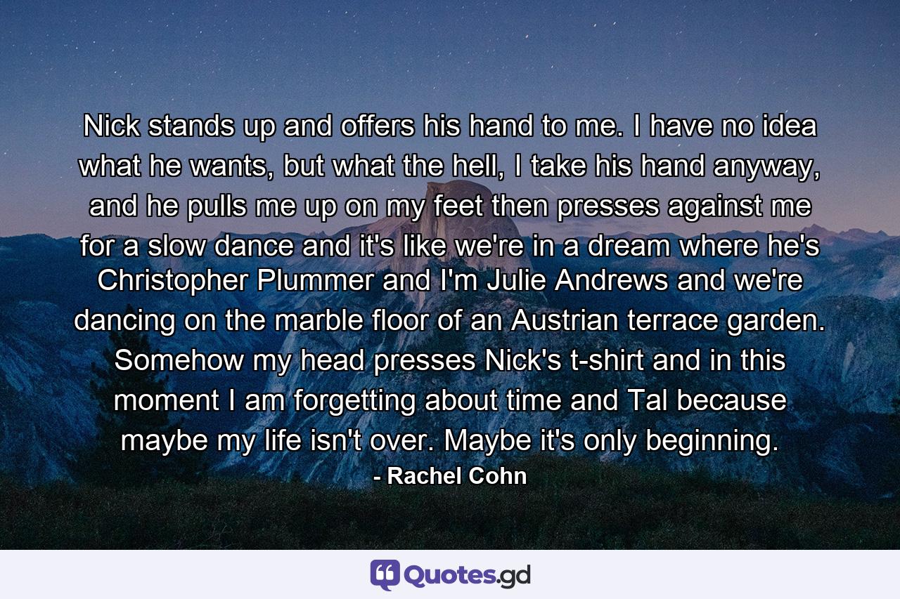 Nick stands up and offers his hand to me. I have no idea what he wants, but what the hell, I take his hand anyway, and he pulls me up on my feet then presses against me for a slow dance and it's like we're in a dream where he's Christopher Plummer and I'm Julie Andrews and we're dancing on the marble floor of an Austrian terrace garden. Somehow my head presses Nick's t-shirt and in this moment I am forgetting about time and Tal because maybe my life isn't over. Maybe it's only beginning. - Quote by Rachel Cohn