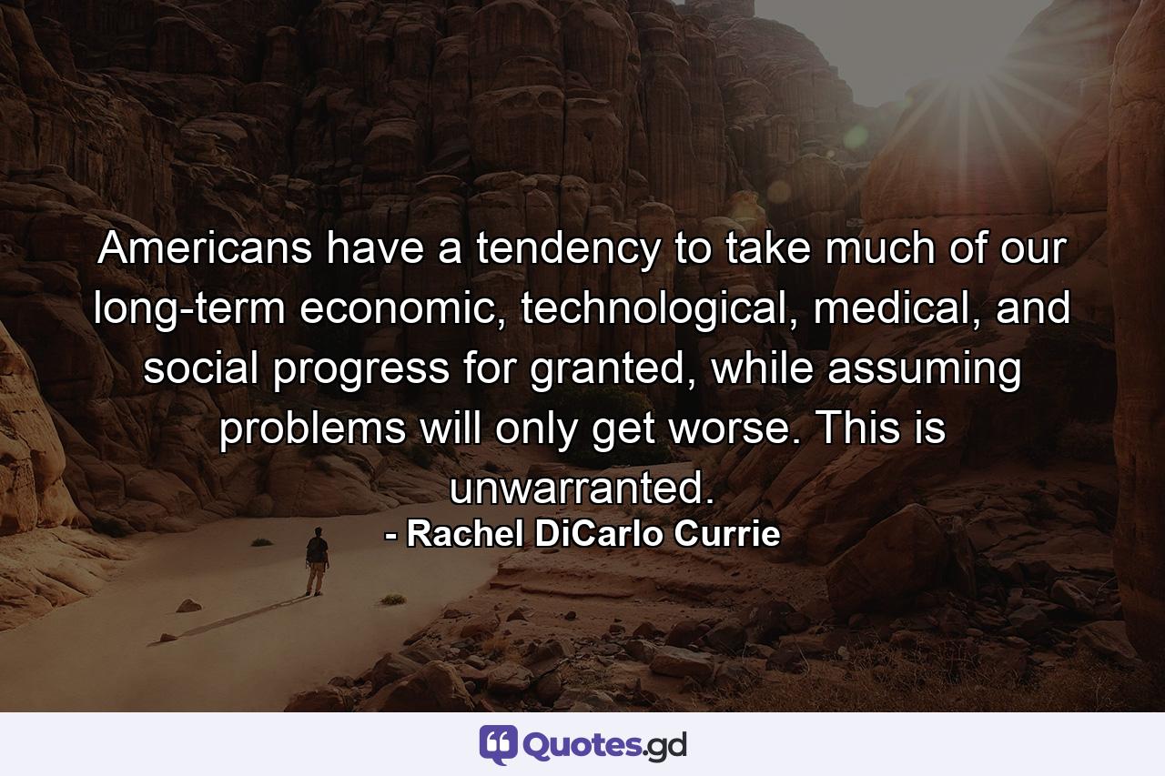 Americans have a tendency to take much of our long-term economic, technological, medical, and social progress for granted, while assuming problems will only get worse. This is unwarranted. - Quote by Rachel DiCarlo Currie