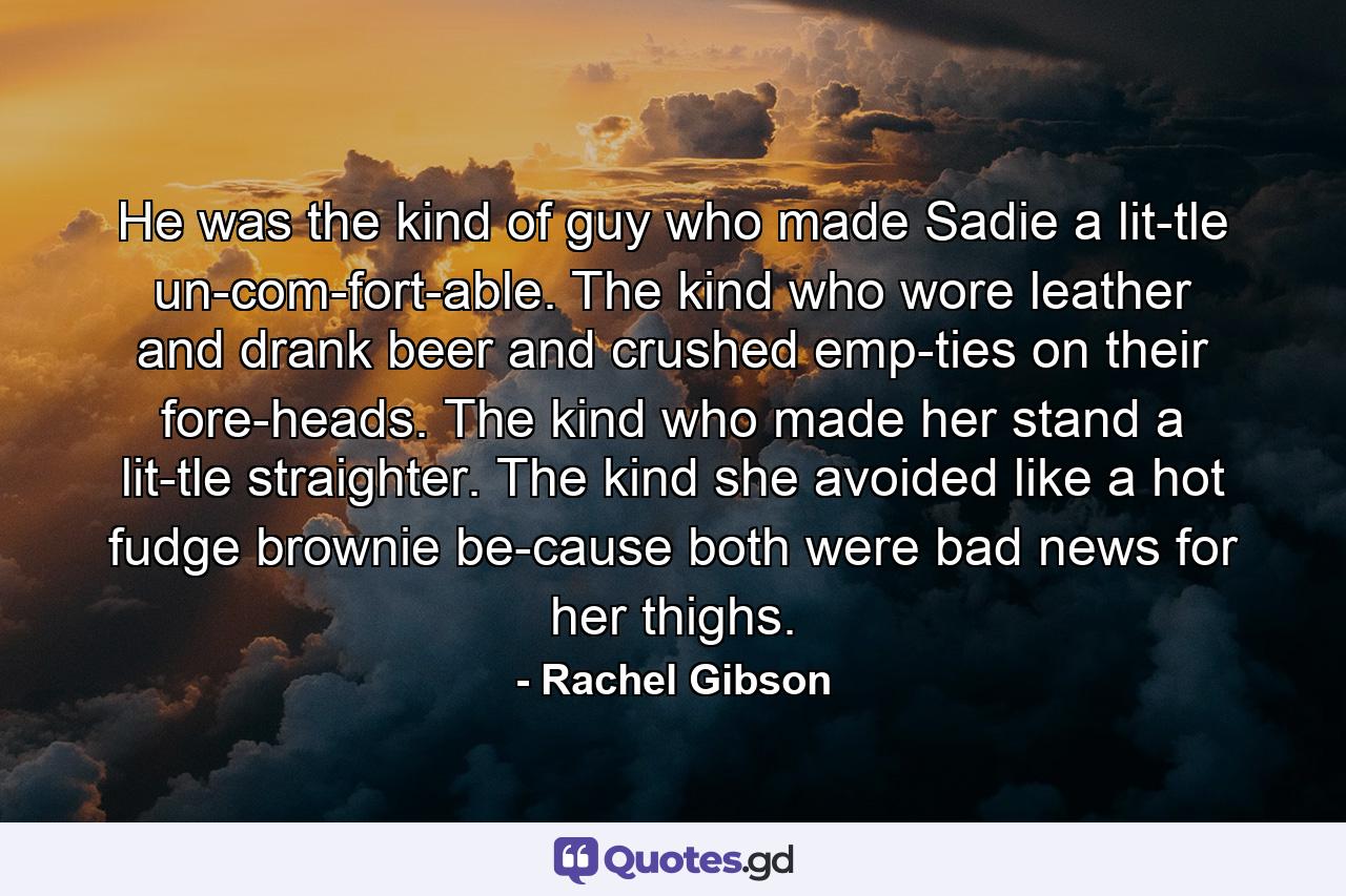 He was the kind of guy who made Sadie a lit­tle un­com­fort­able. The kind who wore leather and drank beer and crushed emp­ties on their fore­heads. The kind who made her stand a lit­tle straighter. The kind she avoided like a hot fudge brownie be­cause both were bad news for her thighs. - Quote by Rachel Gibson