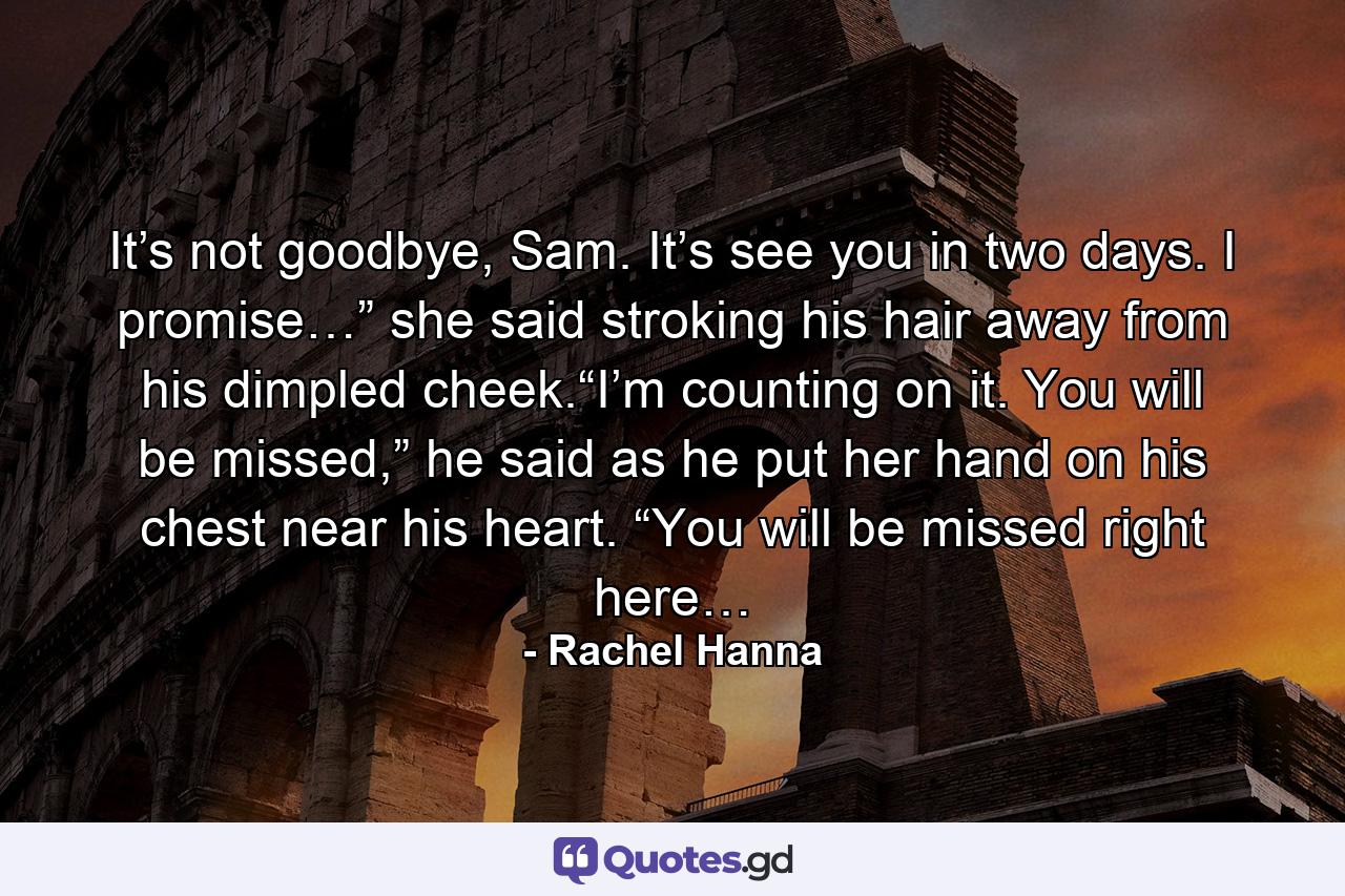 It’s not goodbye, Sam. It’s see you in two days. I promise…” she said stroking his hair away from his dimpled cheek.“I’m counting on it. You will be missed,” he said as he put her hand on his chest near his heart. “You will be missed right here… - Quote by Rachel Hanna