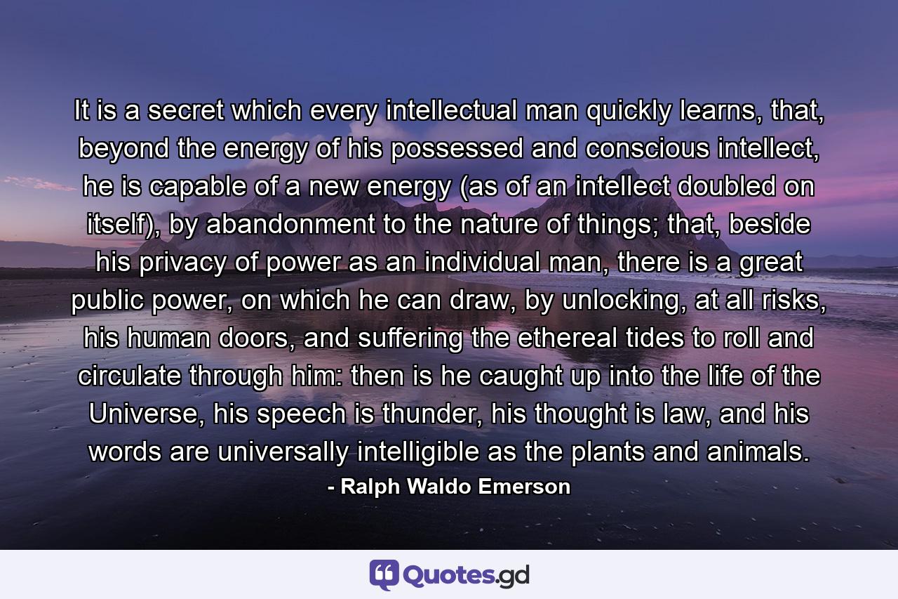 It is a secret which every intellectual man quickly learns, that, beyond the energy of his possessed and conscious intellect, he is capable of a new energy (as of an intellect doubled on itself), by abandonment to the nature of things; that, beside his privacy of power as an individual man, there is a great public power, on which he can draw, by unlocking, at all risks, his human doors, and suffering the ethereal tides to roll and circulate through him: then is he caught up into the life of the Universe, his speech is thunder, his thought is law, and his words are universally intelligible as the plants and animals. - Quote by Ralph Waldo Emerson