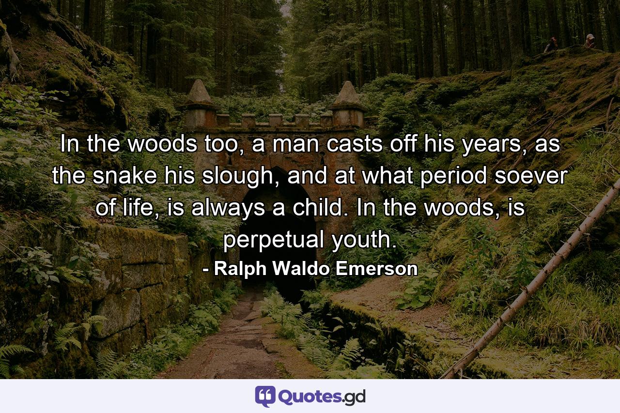 In the woods too, a man casts off his years, as the snake his slough, and at what period soever of life, is always a child. In the woods, is perpetual youth. - Quote by Ralph Waldo Emerson