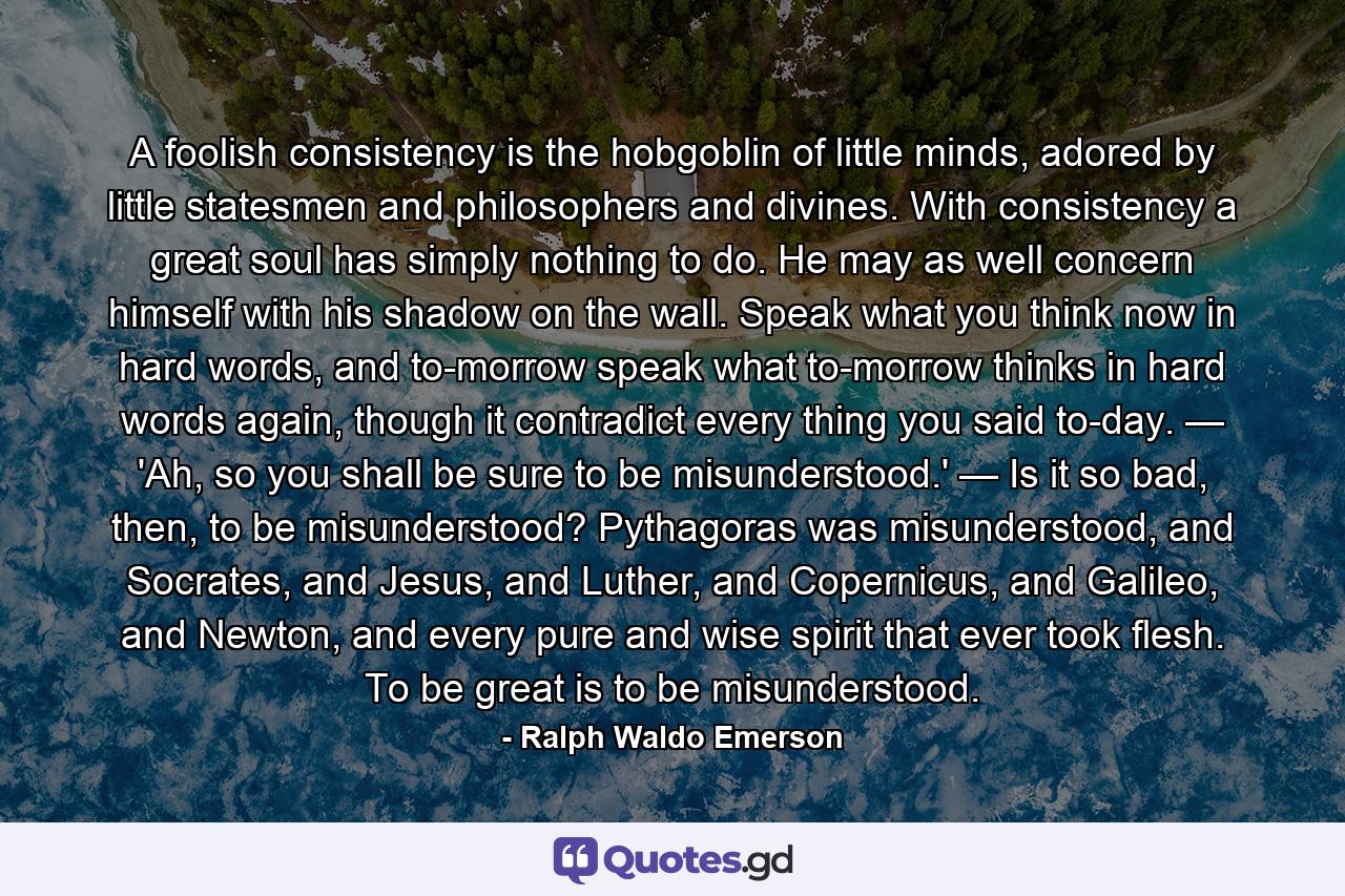 A foolish consistency is the hobgoblin of little minds, adored by little statesmen and philosophers and divines. With consistency a great soul has simply nothing to do. He may as well concern himself with his shadow on the wall. Speak what you think now in hard words, and to-morrow speak what to-morrow thinks in hard words again, though it contradict every thing you said to-day. — 'Ah, so you shall be sure to be misunderstood.' — Is it so bad, then, to be misunderstood? Pythagoras was misunderstood, and Socrates, and Jesus, and Luther, and Copernicus, and Galileo, and Newton, and every pure and wise spirit that ever took flesh. To be great is to be misunderstood. - Quote by Ralph Waldo Emerson