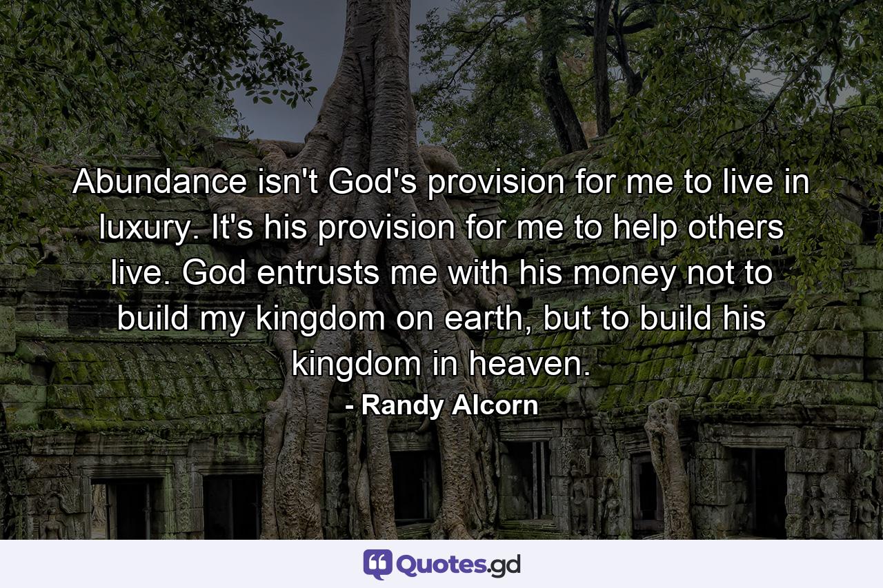 Abundance isn't God's provision for me to live in luxury. It's his provision for me to help others live. God entrusts me with his money not to build my kingdom on earth, but to build his kingdom in heaven. - Quote by Randy Alcorn