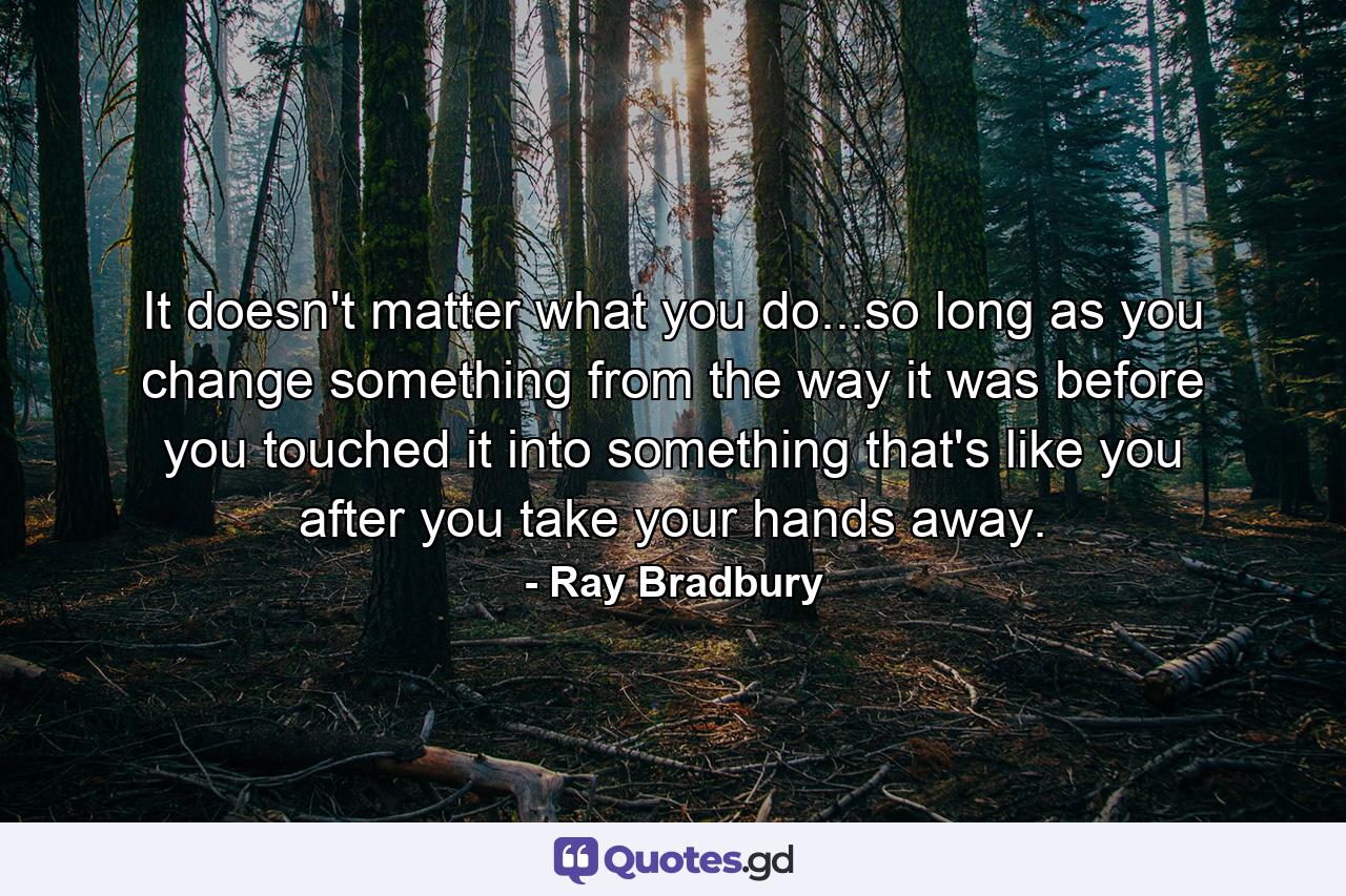 It doesn't matter what you do...so long as you change something from the way it was before you touched it into something that's like you after you take your hands away. - Quote by Ray Bradbury