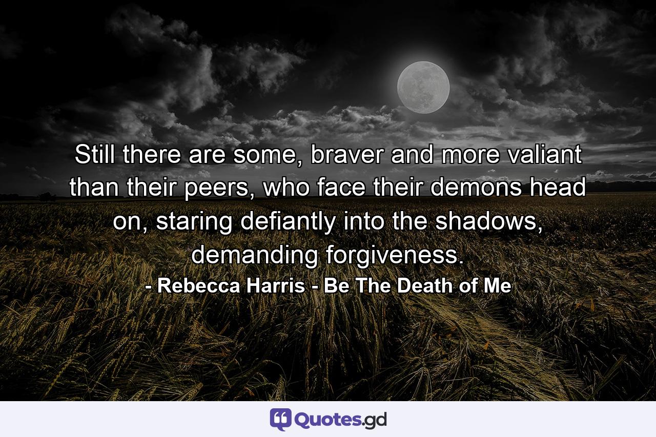 Still there are some, braver and more valiant than their peers, who face their demons head on, staring defiantly into the shadows, demanding forgiveness. - Quote by Rebecca Harris - Be The Death of Me