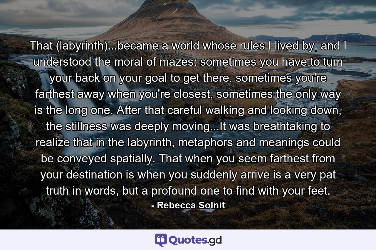 That (labyrinth)...became a world whose rules I lived by, and I understood the moral of mazes: sometimes you have to turn your back on your goal to get there, sometimes you're farthest away when you're closest, sometimes the only way is the long one. After that careful walking and looking down, the stillness was deeply moving...It was breathtaking to realize that in the labyrinth, metaphors and meanings could be conveyed spatially. That when you seem farthest from your destination is when you suddenly arrive is a very pat truth in words, but a profound one to find with your feet. - Quote by Rebecca Solnit