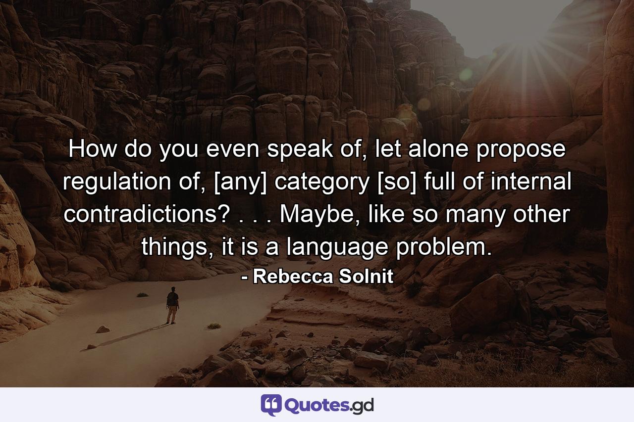 How do you even speak of, let alone propose regulation of, [any] category [so] full of internal contradictions? . . . Maybe, like so many other things, it is a language problem. - Quote by Rebecca Solnit