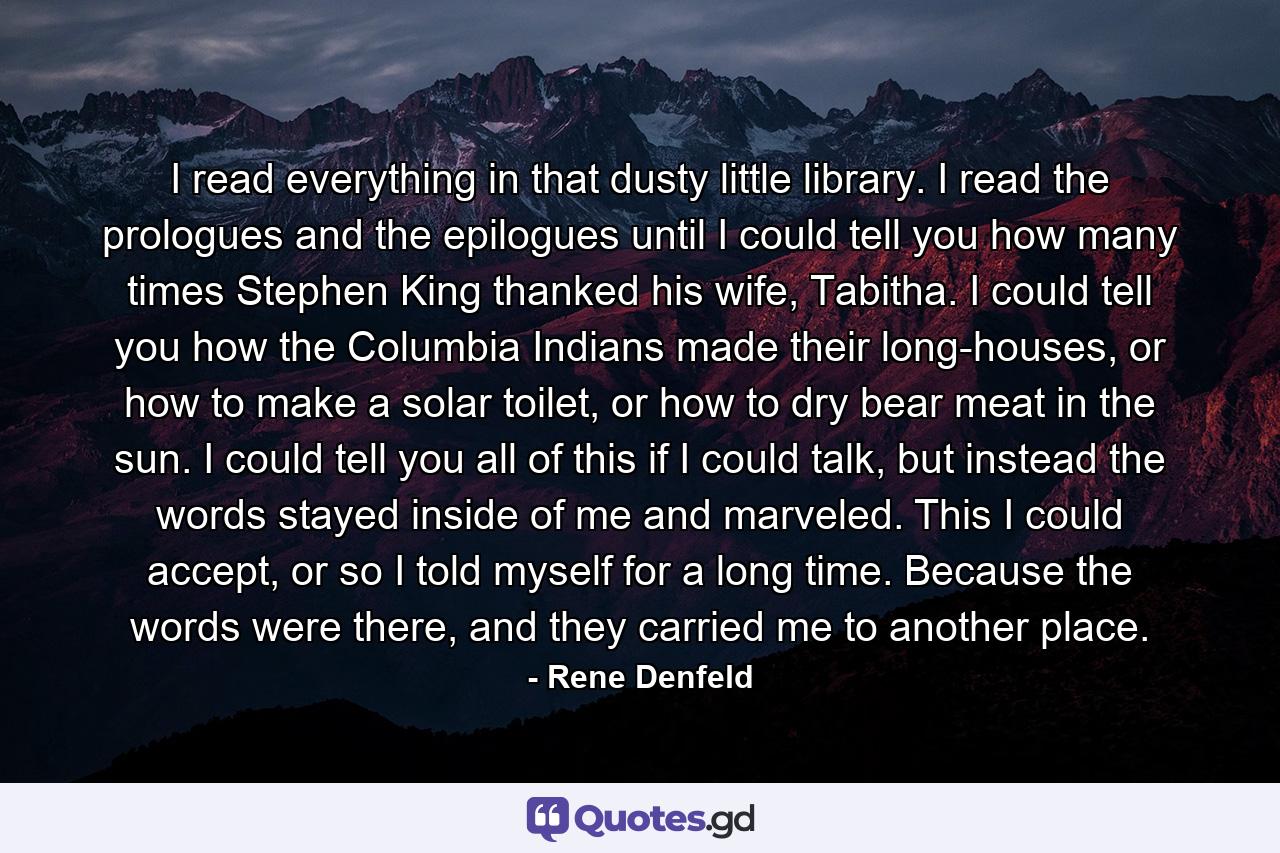 I read everything in that dusty little library. I read the prologues and the epilogues until I could tell you how many times Stephen King thanked his wife, Tabitha. I could tell you how the Columbia Indians made their long-houses, or how to make a solar toilet, or how to dry bear meat in the sun. I could tell you all of this if I could talk, but instead the words stayed inside of me and marveled. This I could accept, or so I told myself for a long time. Because the words were there, and they carried me to another place. - Quote by Rene Denfeld